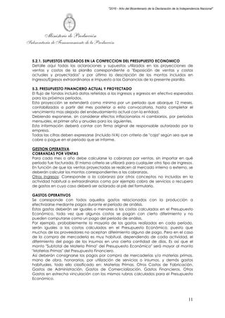 Ministerio de Producción
Subsecretaría de Financiamiento de la Producción
11
"2016 - Año del Bicentenario de la Declaración de la Independencia Nacional"
5.2.1. SUPUESTOS UTILIZADOS EN LA CONFECCION DEL PRESUPUESTO ECONOMICO
Detalle aquí todas las aclaraciones y supuestos utilizados en las proyecciones de
ventas y costos de la planilla correspondiente a "Exposición de ventas y costos
actuales y proyectados" y por último la descripción de los montos incluidos en
Ingresos/Egresos extraordinarios e Impuesto a las Ganancias de la presente planilla.
5.3. PRESUPUESTO FINANCIERO ACTUAL Y PROYECTADO
El flujo de fondos incluirá datos referidos a los ingresos y egresos en efectivo esperados
para los próximos períodos.
Esta proyección se extenderá como mínimo por un período que abarque 12 meses,
contabilizados a partir del mes posterior a esta convocatoria, hasta completar el
vencimiento mas alejado del endeudamiento actual con la entidad.
Debiendo exponerse, sin considerar efectos inflacionarios ni cambiarios, por períodos
mensuales, el primer año y anuales para los siguientes.
Esta información deberá contar con firma original de responsable autorizado por la
empresa.
Todas las cifras deben expresarse (incluido IVA) con criterio de "caja" según sea que se
cobre o pague en el periodo que se informe.
GESTION OPERATIVA
COBRANZAS POR VENTAS
Para cada mes o año debe calcularse la cobranza por ventas, sin importar en qué
período fue facturada. El mismo criterio se utilizará para cualquier otro tipo de ingresos.
En función de que las ventas proyectadas se realicen al mercado interno o externo, se
deberán calcular los montos correspondientes a las cobranzas.
Otros Ingresos: Corresponde a la cobranza por otros conceptos no incluidos en la
actividad habitual o extraordinarios como por ejemplo cobro de servicios o recupero
de gastos en cuyo caso deberá ser aclarado al pié del formulario.
GASTOS OPERATIVOS
Se corresponde con todos aquellos gastos relacionados con la producción a
efectivizarse mediante pagos durante el período de análisis.
Estos gastos deberán ser iguales o menores a los costos calculados en el Presupuesto
Económico, toda vez que algunos costos se pagan con cierto diferimiento y no
pueden computarse como un pago del período de análisis.
Por ejemplo, probablemente la mayoría de los gastos realizados en cada período,
serán iguales a los costos calculados en el Presupuesto Económico, puesto que
muchos de los proveedores no aceptan diferimiento alguno de pago. Pero en el caso
de la compra de mercadería es muy habitual, dependiendo de cada actividad, el
diferimiento del pago de los insumos en una cierta cantidad de días. Es así que el
monto "Subtotal de Materia Prima" del Presupuesto Económico" será mayor al monto
"Materias Primas" del Presupuesto Financiero.
Así deberán consignarse los pagos por compra de mercaderías y/o materias primas,
mano de obra, honorarios, por utilización de servicios o insumos, y demás gastos
habituales, todo ello clasificado en: Materias Primas, Otros Costos de Fabricación,
Gastos de Administración, Gastos de Comercialización, Gastos Financieros, Otros
Gastos en estrecha vinculación con los mismos rubros calculados para el Presupuesto
Económico.
 