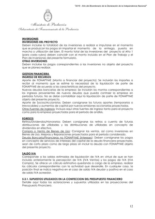 Ministerio de Producción
Subsecretaría de Financiamiento de la Producción
12
"2016 - Año del Bicentenario de la Declaración de la Independencia Nacional"
INVERSIONES
INVERSIONES DEL PROYECTO
Deben incluirse la totalidad de las inversiones a realizar e imputarse en el momento
que se produzcan los pagos sin importar el momento de la entrega, puesta en
marcha o utilización del bien. El monto total de las inversiones del proyecto al Año 1
(para cada rubro) deben coincidir con el monto incluido en el Plan de Trabajo y el
Plan de Inversiones del presente formulario.
OTRAS INVERSIONES
Deben incluirse los pagos correspondientes a las inversiones no objeto del proyecto
que se planea realizar.
GESTION FINANCIERA
INGRESO DE RECURSOS
Aporte de FONAPYME (Monto a financiar del proyecto): Se incluirán los importes a
recibir al momento que se estime la necesidad de la liquidación de parte de
FONAPYME de acuerdo a las características del proyecto.
Nuevas deudas bancarias de la empresa: Se incluirán los montos correspondientes a
los ingresos provenientes de nuevas deudas que pueda contraer la empresa en
períodos futuros. No se debe contabilizar aquí la liquidación de parte de FONAPYME
objeto del presente proyecto.
Aporte de Socios/Accionistas: Deben consignarse los futuros aportes (temporarios o
irrevocables) y aumentos de capital por nuevas emisiones accionarias proyectadas.
Otras Fuentes de Ingresos: Incluya aquí otras fuentes de ingreso tanto para el proyecto
como para la empresa proyectadas para el período de análisis.
EGRESOS
Retiros/Dividendos/Honorarios: Deben consignarse los retiros a cuenta de futuras
distribuciones de utilidades y las distribuciones de utilidades en concepto de
dividendos en efectivo.
Compra o Venta de Bienes de Uso: Consignar las ventas, así como inversiones en
Bienes de Uso, Mejoras y Reparaciones proyectados para el período considerado.
Deuda Bancaria/Financieras no FONAPYME (intereses): Deben consignarse los pagos
en concepto de servicios de intereses del capital de la deuda financiera proyectada,
sean de corto plazo como de largo plazo sin incluir la deuda con FONAPYME objeto
del presente proyecto.
SALDO IVA
Corresponde a los saldos estimados de liquidación de IVA en virtud de que se han
incluido anteriormente la percepción de IVA (IVA Ventas) y los pagos de IVA (IVA
Compra). Se ofrece un cálculo estimativo quedando a cargo de la empresa, realizar
los cálculos correspondientes con la actividad que desarrolle. En cualquier caso, la
posición final se indica negativa en el caso de saldo IVA deudor y positiva en el caso
de saldo IVA acreedor.
5.3.1. SUPUESTOS UTILIZADOS EN LA CONFECCION DEL PRESUPUESTO FINANCIERO
Detalle aquí todas las aclaraciones y supuestos utilizados en las proyecciones del
Presupuesto Financiero.
 