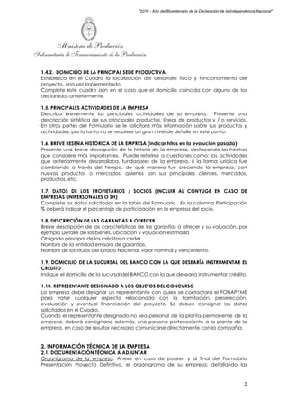 Ministerio de Producción
Subsecretaría de Financiamiento de la Producción
2
"2016 - Año del Bicentenario de la Declaración de la Independencia Nacional"
1.4.2. DOMICILIO DE LA PRINCIPAL SEDE PRODUCTIVA
Establezca en el Cuadro la localización del desarrollo físico y funcionamiento del
proyecto, una vez implementado.
Complete este cuadro aún en el caso que el domicilio coincida con alguno de los
declarados anteriormente.
1.5. PRINCIPALES ACTIVIDADES DE LA EMPRESA
Describa brevemente las principales actividades de su empresa. Presente una
descripción sintética de sus principales productos, líneas de productos y / o servicios.
En otras partes del Formulario se le solicitará más información sobre sus productos y
actividades, por lo tanto no se requiere un gran nivel de detalle en este punto.
1.6. BREVE RESEÑA HISTÓRICA DE LA EMPRESA (indicar hitos en la evolución pasada)
Presente una breve descripción de la historia de la empresa, destacando los hechos
que considere más importantes. Puede referirse a cuestiones como: las actividades
que anteriormente desarrollaba, fundadores de la empresa, si la forma jurídica fue
cambiando a través del tiempo, de qué manera fue creciendo la empresa, con
nuevos productos o mercados, quienes son sus principales clientes, mercados,
productos, etc.
1.7. DATOS DE LOS PROPIETARIOS / SOCIOS (INCLUIR AL CONYUGE EN CASO DE
EMPRESAS UNIPERSONALES O SH)
Complete los datos solicitados en la tabla del Formulario. En la columna Participación
% deberá indicar el porcentaje de participación en la empresa del socio.
1.8. DESCRIPCIÓN DE LAS GARANTÍAS A OFRECER
Breve descripción de las características de las garantías a ofrecer y su valuación, por
ejemplo Detalle de los bienes, ubicación y valuación estimada
Obligado principal de los créditos a ceder.
Nombre de la entidad emisora de garantías.
Nombre de los títulos del Estado Nacional, valor nominal y vencimiento.
1.9. DOMICILIO DE LA SUCURSAL DEL BANCO CON LA QUE DESEARÍA INSTRUMENTAR EL
CRÉDITO
Indique el domicilio de la sucursal del BANCO con la que desearía instrumentar crédito.
1.10. REPRESENTANTE DESIGNADO A LOS OBJETOS DEL CONCURSO
La empresa debe designar un representante con quien se contactará el FONAPYME
para tratar cualquier aspecto relacionado con la tramitación, preselección,
evaluación y eventual financiación del proyecto. Se deben consignar los datos
solicitados en el Cuadro.
Cuando el representante designado no sea personal de la planta permanente de la
empresa, deberá consignarse además, una persona perteneciente a la planta de la
empresa, en caso de resultar necesario comunicarse directamente con la compañía.
2. INFORMACIÓN TÉCNICA DE LA EMPRESA
2.1. DOCUMENTACIÓN TÉCNICA A ADJUNTAR
Organigrama de la empresa: Anexe en caso de poseer, y al final del Formulario
Presentación Proyecto Definitivo, el organigrama de su empresa; detallando las
 