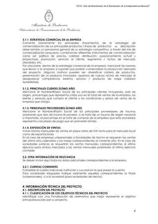 Ministerio de Producción
Subsecretaría de Financiamiento de la Producción
4
"2016 - Año del Bicentenario de la Declaración de la Independencia Nacional"
3.1.1. ESTRATEGIA COMERCIAL DE LA EMPRESA
Comente brevemente los principales lineamientos de la estrategia de
comercialización de sus principales productos / líneas de productos; su descripción
debe brindar un panorama general de su estrategia competitiva, a través del mix de
comercialización propuesto, combinando diferentes instrumentos de comercialización
como ser: política de precios, calidad, distribución, posicionamiento actual y
proyectado, promoción, servicios al cliente, segmentos / nichos de mercado
atendidos, etc.
Por otra parte, dentro de la estrategia comercial de la empresa, mencioné las razones
que llevan a la empresa a suponer que podrán comercializar la producción derivada
del proyecto. (Algunos motivos pueden ser: diversificar cartera de productos,
presentación de un producto innovador, apertura de nuevos nichos de mercado al
desaparecer competencia externa, servicio / producto de mejor calidad/
durabilidad).
3.1.2. PRINCIPALES CLIENTES ÚLTIMO AÑO
Mencione el Nombre/Razón Social de los principales clientes incluyendo, país de
origen, porcentajes que representa cada uno en el total de ventas de la empresa, los
bienes y servicios que compra el cliente y las condiciones y plazos de venta de la
empresa que otorga.
3.1.3. PRINCIPALES PROVEEDORES ÚLTIMO AÑO
Mencione el Nombre/Razón Social de los principales proveedores de insumos
aclarando que tipo de insumo le proveen, si se trata de un insumo de origen nacional
o importado, el porcentaje en el total de compras de la empresa que este proveedor
representa y los plazos de pago que en promedio brinda.
3.1.4. EXPOSICIÓN DE VENTAS
Incluir montos mensuales de ventas en pesos netos de IVA tanto para el mercado local
como de exportaciones.
En el caso de empresas unipersonales o Sociedades de Hecho se requieren las ventas
del último año calendario y los meses correspondientes al corriente año. En el caso de
sociedades jurídicas se requerirán las ventas mensuales correspondientes al último
ejercicio para ambos mercados y las ventas mensuales posteriores al último ejercicio
contable.
3.2. OTRA INFORMACIÓN DE RELEVANCIA
Se deben incluir aquí todos los datos adicionales correspondientes a la empresa.
3.2.1. CUENTAS CORRIENTES
Complete el cuadro indicando institución y sucursal en la que posee la cuenta.
Para sociedades irregulares indique solamente aquellas correspondientes al titular
(unipersonales), o a la sociedad (para sociedades de hecho).
4. INFORMACIÓN TÉCNICA DEL PROYECTO
4.1. DESCRIPCIÓN DEL PROYECTO
4.1.1. CLASIFICACIÓN DE LOS OBJETIVOS TÉCNICOS DEL PROYECTO
Identifique con una Ponderación de alternativa que mejor represente el objetivo
principal buscado por su proyecto.
 
