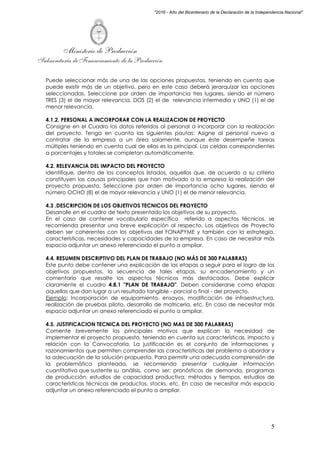 Ministerio de Producción
Subsecretaría de Financiamiento de la Producción
5
"2016 - Año del Bicentenario de la Declaración de la Independencia Nacional"
Puede seleccionar más de una de las opciones propuestas, teniendo en cuenta que
puede existir más de un objetivo, pero en este caso deberá jerarquizar las opciones
seleccionadas. Seleccione por orden de importancia tres lugares, siendo el número
TRES (3) el de mayor relevancia, DOS (2) el de relevancia intermedia y UNO (1) el de
menor relevancia.
4.1.2. PERSONAL A INCORPORAR CON LA REALIZACION DE PROYECTO
Consigne en el Cuadro los datos referidos al personal a incorporar con la realización
del proyecto. Tenga en cuanta las siguientes pautas: Asigne al personal nuevo a
contratar de la empresa a un área solamente, aunque éste desempeñe tareas
múltiples teniendo en cuenta cual de ellas es la principal. Las celdas correspondientes
a porcentajes y totales se completan automáticamente.
4.2. RELEVANCIA DEL IMPACTO DEL PROYECTO
Identifique, dentro de los conceptos listados, aquellos que, de acuerdo a su criterio
constituyen las causas principales que han motivado a la empresa la realización del
proyecto propuesto. Seleccione por orden de importancia ocho lugares, siendo el
número OCHO (8) el de mayor relevancia y UNO (1) el de menor relevancia.
4.3 .DESCRIPCION DE LOS OBJETIVOS TECNICOS DEL PROYECTO
Desarrolle en el cuadro de texto presentado los objetivos de su proyecto.
En el caso de contener vocabulario específico referido a aspectos técnicos, se
recomienda presentar una breve explicación al respecto. Los objetivos de Proyecto
deben ser coherentes con los objetivos del FONAPYME y también con la estrategia,
características, necesidades y capacidades de la empresa. En caso de necesitar más
espacio adjuntar un anexo referenciado el punto a ampliar.
4.4. RESUMEN DESCRIPTIVO DEL PLAN DE TRABAJO (NO MÁS DE 300 PALABRAS)
Este punto debe contener una explicación de las etapas a seguir para el logro de los
objetivos propuestos, la secuencia de tales etapas, su encadenamiento y un
comentario que resalte los aspectos técnicos más destacados. Debe explicar
claramente el cuadro 4.8.1 "PLAN DE TRABAJO". Deben considerarse como etapas
aquellas que dan lugar a un resultado tangible - parcial o final - del proyecto.
Ejemplo: Incorporación de equipamiento, ensayos, modificación de infraestructura,
realización de pruebas piloto, desarrollo de matricería, etc. En caso de necesitar más
espacio adjuntar un anexo referenciado el punto a ampliar.
4.5. JUSTIFICACION TECNICA DEL PROYECTO (NO MAS DE 300 PALABRAS)
Comente brevemente los principales motivos que explican la necesidad de
implementar el proyecto propuesto, teniendo en cuenta sus características, impacto y
relación con la Convocatoria. La justificación es el conjunto de informaciones y
razonamientos que permiten comprender las características del problema a abordar y
la adecuación de la solución propuesta. Para permitir una adecuada comprensión de
la problemática planteada, se recomienda presentar cualquier información
cuantitativa que sustente su análisis, como ser; pronósticos de demanda, programas
de producción, estudios de capacidad productiva, métodos y tiempos, estudios de
características técnicas de productos, stocks, etc. En caso de necesitar más espacio
adjuntar un anexo referenciado el punto a ampliar.
 