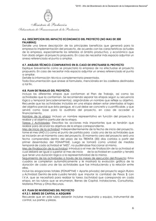 Ministerio de Producción
Subsecretaría de Financiamiento de la Producción
6
"2016 - Año del Bicentenario de la Declaración de la Independencia Nacional"
4.6. DESCRIPCION DEL IMPACTO ECONOMICO DEL PROYECTO (NO MAS DE 300
PALABRAS)
Detalle una breve descripción de los principales beneficios que generará para la
empresa la implementación del proyecto, de acuerdo con las características actuales
de la empresa, especialmente los referidos al ámbito productivo, y económico que
han dado origen al proyecto propuesto. En caso de necesitar más espacio adjuntar un
anexo referenciado el punto a ampliar.
4.7. ANÁLISIS TÉCNICO-COMPARATIVO EN EL CASO DE EFECTUARSE EL PROYECTO
Explique brevemente como se proyectaría la empresa de no efectuarse el proyecto
propuesto. En caso de necesitar más espacio adjuntar un anexo referenciado el punto
a ampliar.
Detalle la información técnica complementaria presentada.
Toda Documentación que anexe al formulario, menciónela en los casilleros destinados
a tal fin.
4.8. PLAN DE TRABAJO DEL PROYECTO.
Incluya las diferentes etapas que conforman el Plan de Trabajo, así como las
actividades que la conforman. Se recomienda separar las etapas según su secuencia
lógica y temporal (encadenamientos), asignándole un nombre que refleje su objetivo.
Recuerde que las actividades incluidas en una etapa deben estar orientadas al logro
del objetivo parcial que ésta persigue, el cual debe ser concreto y cuantificable, y que
servirá como base para la auditoria del proyecto, en caso de acceder a
financiamiento.
Nombre de la etapa: Incluya un nombre representativo en función del proyecto a
realizar y al objetivo particular de la etapa.
Tareas / Actividades: Describa las acciones más importantes que se tendrán que
realizar para alcanzar los objetivos de la etapa correspondiente.
Mes de Inicio de la actividad: Independientemente de la fecha de inicio del proyecto,
tome el mes UNO (1) como el punto de partida para cada una de las actividades que
se iniciarán en el momento cero del proyecto. El momento cero del proyecto será una
fecha comprendida dentro del plazo de los TREINTA (30) días corridos a partir del
primer desembolso del FONAPYME. Luego se tomará como unidad de medida
temporal de cada actividad el "MES”, no pudiéndose fraccionar al mismo.
Mes de Finalización de la actividad: Introduzca el mes de finalización de la actividad el
cual deberá ser igual o superior al mes de inicio de la actividad en cuestión y tendrá
que tener una duración lógica a la representatividad de la misma.
Seguimiento de las actividades a través de los meses de ejecución del Proyecto: Estos
cuadros se completan automáticamente y le mostrará la evolución gráfica de la
duración de cada una de las actividades que fue introduciendo y la relación entre
ellas.
Incluir las erogaciones totales (FONAPYME + Aporte privado) del proyecto según Rubro
y Actividad: Dentro de este cuadro tendrá que imputar la cantidad de Pesos $ con
I.V.A. que se necesitará para realizar la tarea /actividad que corresponda en cada
etapa, en los rubros que se enumeran, Bienes de Capital, Instalaciones, Consultorías,
Materias Primas y Otros Recursos.
4.9. PLAN DE INVERSIONES DEL PROYECTO
4.9.2.1. BIENES DE CAPITAL A ADQUIRIR
Recuerde que en este rubro deberán incluirse maquinaria y equipo, instrumental de
control, sus partes y piezas.
 