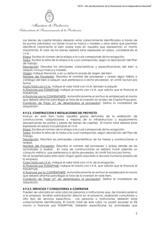 Ministerio de Producción
Subsecretaría de Financiamiento de la Producción
7
"2016 - Año del Bicentenario de la Declaración de la Independencia Nacional"
Los bienes de capital listados deberán estar correctamente identificados a través de
los puntos solicitados; no olvide incluir la marca y modelo u otros datos que permitan
identificar claramente al bien (sobre todo en aquellos que representan un monto
importante). El valor de los bienes deberá estar expresado en pesos, considerando el
I.V.A.
Etapa: Escriba el número de la etapa a la cual corresponde dicha erogación.
Tarea: Escriba la letra de la etapa a la cual corresponda, según la descripción del Plan
de Trabajo.
Descripción: Describa las principales características y especificaciones del bien a
adquirir, incluya marca y modelo.
Origen: Indique Nacional, o en su defecto el país de origen del bien.
Nombre del Proveedor: Describa el nombre del proveedor y anexe algún folleto o
catálogo del bien a adquirir, que pertenezca a dicho proveedor, sin omitir factura pro
forma,
Costo Total con I.V.A.: Indique el valor total con I.V.A. del bien a adquirir.
A Financiar por FONAPYME: Indique el monto con I.V.A. que solicita que le financie el
FONAPYME.
A Financiar por la CONTRAPARTE: Automáticamente el archivo le establecerá el monto
que deberá afrontar para llegar al total de la inversión en el bien de Capital Propuesto.
Condición de Pago (n° de desembolsos al proveedor): Defina la modalidad de
adquisición.
4.9.2.2. CONSTRUCCION E INSTALACIONES DEL PROYECTO
Incluya en este ítem todos aquellos gastos derivados de la realización de
construcciones, adaptaciones y mejoras de la infraestructura y equipamiento
(exceptuando las partes y piezas de bienes de capital). El monto total deberá estar
expresado en pesos incluyéndose el I.V.A.
Etapa: Escriba el número de la etapa a la cual corresponde dicha erogación.
Tarea: Escriba la letra de la tarea a la cual corresponda, según descripción del Plan de
Trabajo.
Descripción: Describa las principales características de las tareas y construcciones a
realizar.
Nombre del Proveedor: Describa el nombre del proveedor y anexe detalle de las
actividades a realizar. En caso de construcciones se deberá incluir además un
cómputo métrico, que pertenezca a dicho proveedor, sin omitir factura pro forma.
No se aceptará para este rubro ningún gasto asociado a recursos humanos propios de
la empresa.
Costo Total con I.V.A.: Indique el valor total con I.V.A. de la erogación.
A Financiar por FONAPYME: Indique el monto con I.V.A. que solicita que le financie el
FONAPYME.
A financiar por la CONTRAPARTE: Automáticamente el archivo le establecerá el monto
que deberá afrontar para llegar al total de la inversión en este ítem.
Condición de Pago (n° de desembolsos al proveedor): Defina la modalidad de
adquisición.
4.9.2.3. SERVICIOS Y CONSULTORIAS A CONTRATAR
Pueden ser ubicados en este rubro las personas o instituciones que, de manera externa
a la empresa, tendrán participación directa en el proyecto, realizando consultorías u
otro tipo de servicios específicos. Las personas o instituciones deberán estar
correctamente identificadas. El monto total de este rubro no podrá exceder el 5%
monto a financiar por FONAPYME. Deberán especificarse las actividades que
 