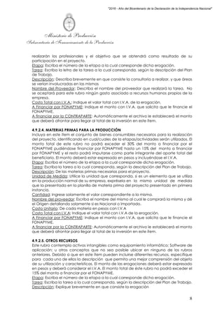 Ministerio de Producción
Subsecretaría de Financiamiento de la Producción
8
"2016 - Año del Bicentenario de la Declaración de la Independencia Nacional"
realizarán los profesionales y el objetivo que se obtendrá como resultado de su
participación en el proyecto.
Etapa: Escriba el número de la etapa a la cual corresponde dicha erogación.
Tarea: Escriba la letra de la tarea a la cual corresponda, según la descripción del Plan
de Trabajo.
Descripción: Describa brevemente en que consiste la consultoría a realizar, y que áreas
se verían involucradas en las mismas
Nombre del Proveedor: Describa el nombre del proveedor que realizará la tarea. No
se aceptará para este rubro ningún gasto asociado a recursos humanos propios de la
empresa.
Costo Total con I.V.A.: Indique el valor total con I.V.A. de la erogación.
A Financiar por FONAPYME: Indique el monto con I.V.A. que solicita que le financie el
FONAPYME.
A financiar por la CONTRAPARTE: Automáticamente el archivo le establecerá el monto
que deberá afrontar para llegar al total de la inversión en este ítem.
4.9.2.4. MATERIAS PRIMAS PARA LA PRODUCCIÓN
Incluya en este ítem el conjunto de bienes consumibles necesarios para la realización
del proyecto, identificando en cual/cuales de la etapas/actividades serán utilizados. El
monto total de este rubro no podrá exceder el 30% del monto a financiar por el
FONAPYME pudiéndose financiar por FONAPYME hasta un 15% del monto a financiar
por FONAPYME y el resto podrá imputarse como parte integrante del aporte total del
beneficiario. El monto deberá estar expresado en pesos y incluyéndose el I.V.A.
Etapa: Escriba el número de la etapa a la cual corresponde dicha erogación.
Tarea: Escriba la tarea a la cual corresponda, según la descripción del Plan de Trabajo.
Descripción: De las materias primas necesarias para el proyecto.
Unidad de Medida: Utilice la unidad que corresponda, si es un elemento que se utiliza
en la producción normal de su empresa, exprésela en la misma unidad de medida
que la presentada en la planilla de materia prima del proyecto presentado en primera
instancia.
Cantidad: Ingrese solamente el valor correspondiente a la misma.
Nombre del proveedor: Escriba el nombre del mismo al cual le comprará la misma y dé
el Origen detallando solamente si es Nacional o Importado.
Costo Unitario: De cada materia en pesos con I.V.A
Costo Total con I.V.A: Indique el valor total con I.V.A de la erogación.
A Financiar por FONAPYME: Indique el monto con I.V.A. que solicita que le financie el
FONAPYME.
A financiar por la CONTRAPARTE: Automáticamente el archivo le establecerá el monto
que deberá afrontar para llegar al total de la inversión en este ítem.
4.9.2.5. OTROS RECURSOS
Este rubro contempla activos intangibles como equipamiento informático; Software de
aplicación; u otros conceptos que no sea posible ubicar en ninguno de los rubros
anteriores. Debido a que en este ítem pueden incluirse diferentes recursos, especifique
para cada uno de ellos la descripción que permita una mejor comprensión del objeto
de su utilización y características. El monto de las erogaciones deberá estar expresado
en pesos y deberá considerar el I.V.A. El monto total de éste rubro no podrá exceder el
15% del monto a financiar por el FONAPYME.
Etapa: Escriba el número de la etapa a la cual corresponde dicha erogación.
Tarea: Escriba la tarea a la cual corresponda, según la descripción del Plan de Trabajo.
Descripción: Explique brevemente en que consiste la erogación
 