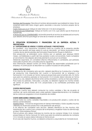 Ministerio de Producción
Subsecretaría de Financiamiento de la Producción
9
"2016 - Año del Bicentenario de la Declaración de la Independencia Nacional"
Nombre del Proveedor: Describa el nombre del proveedor que realizará la tarea. No se
aceptará para este rubro ningún gasto asociado a recursos humanos propios de la
empresa.
Costo Total con I.V.A: Indique el valor total con I.V.A de la erogación.
A Financiar por FONAPYME: Indique el monto con I.V.A. que solicita que le financie el
FONAPYME.
A financiar por la CONTRAPARTE: Automáticamente el archivo le establecerá el monto
que deberá afrontar para llegar al total de la inversión en este ítem.
5. SITUACION ECONOMICA Y FINANCIERA DE LA EMPRESA ACTUAL Y
PROYECTADA
5.1. EXPOSICIONES DE VENTAS Y COSTOS ACTUALES Y PROYECTADOS
Se considera muy importante completar todos los cuadros de la presente planilla
puesto que servirán de base sobre la cual se calcularán en forma automática otros
cuadros de las demás planillas del Formulario Presentación Proyecto Definitivo.
Esta proyección se extenderá como mínimo por un período que abarque DOCE
meses, contabilizados a partir del mes posterior a esta convocatoria, hasta completar
el vencimiento más alejado del endeudamiento actual con la entidad.
Debiendo exponerse, sin considerar efectos inflacionarios ni cambiarios, por períodos
mensuales el primer año y anuales para los siguientes.
Esta información deberá contar con firma original de responsable autorizado por la
empresa. A continuación se describen los cuadros incluidos en esta planilla.
VENTAS PROYECTADAS
A los efectos de completar esta sección, deberá identificar los 3 productos o familias
de productos más importantes (en cuanto a facturación) de su empresa y la
facturación I.V.A incluido en forma mensual proyectada para el primer año. En tanto
que para los próximos períodos la facturación I.V.A incluido debe indicarse en forma
anual. A su vez, deberá discriminar entre ventas al exterior y ventas al mercado interno.
Para todos los períodos, mensuales y anuales, se deberán ingresar los montos totales
de ventas en pesos netas de I.V.A. proyectadas y las cantidades promedios que
significan.
COSTOS PROYECTADOS
Tenga en cuenta que deberá computar los costos variables y fijos de acuerdo al
volumen de venta estimado para cada período independientemente si la totalidad
de los costos son pagados o no en el período de análisis.
COSTO MERCADERIA VENDIDA (CMV)
Incluye todos los costos variables imputables a la producción propia y costos de los
bienes comercializados.
Materia Prima: Incluye las erogaciones en bienes intermedios y todos aquellos insumos
utilizados en el proceso productivo o de prestación de servicio.
A los efectos de completar esta sección, deberá identificar los tres insumos más
importantes (en cuanto a las compras de la empresa) y englobar todos los demás bajo
el rubro "Otras Materias Primas".
Para el primer año deben indicarse los montos de las compras totales I.V.A. incluido
proyectadas en forma mensual. En tanto que para los próximos períodos las compras
I.V.A. incluido en pesos debe indicarse en forma anual.
En el caso de importar insumos, se deberá computar su equivalente en moneda local.
 
