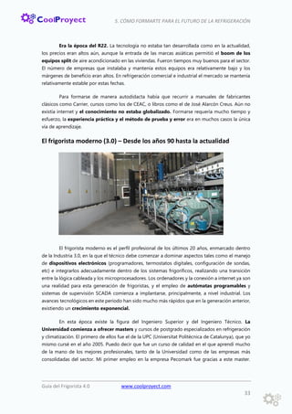 5. CÓMO FORMARTE PARA EL FUTURO DE LA REFRIGERACIÓN
Guía del Frigorista 4.0 www.coolproyect.com
33
Era la época del R22. La tecnología no estaba tan desarrollada como en la actualidad,
los precios eran altos aún, aunque la entrada de las marcas asiáticas permitió el boom de los
equipos split de aire acondicionado en las viviendas. Fueron tiempos muy buenos para el sector.
El número de empresas que instalaba y mantenía estos equipos era relativamente bajo y los
márgenes de beneficio eran altos. En refrigeración comercial e industrial el mercado se mantenía
relativamente estable por estas fechas.
Para formarse de manera autodidacta había que recurrir a manuales de fabricantes
clásicos como Carrier, cursos como los de CEAC, o libros como el de José Alarcón Creus. Aún no
existía internet y el conocimiento no estaba globalizado. Formarse requería mucho tiempo y
esfuerzo, la experiencia práctica y el método de prueba y error era en muchos casos la única
vía de aprendizaje.
El frigorista moderno (3.0) – Desde los años 90 hasta la actualidad
El frigorista moderno es el perfil profesional de los últimos 20 años, enmarcado dentro
de la Industria 3.0, en la que el técnico debe comenzar a dominar aspectos tales como el manejo
de dispositivos electrónicos (programadores, termostatos digitales, configuración de sondas,
etc) e integrarlos adecuadamente dentro de los sistemas frigoríficos, realizando una transición
entre la lógica cableada y los microprocesadores. Los ordenadores y la conexión a internet ya son
una realidad para esta generación de frigoristas, y el empleo de autómatas programables y
sistemas de supervisión SCADA comienza a implantarse, principalmente, a nivel industrial. Los
avances tecnológicos en este periodo han sido mucho más rápidos que en la generación anterior,
existiendo un crecimiento exponencial.
En esta época existe la figura del Ingeniero Superior y del Ingeniero Técnico. La
Universidad comienza a ofrecer masters y cursos de postgrado especializados en refrigeración
y climatización. El primero de ellos fue el de la UPC (Universitat Politècnica de Catalunya), que yo
mismo cursé en el año 2005. Puedo decir que fue un curso de calidad en el que aprendí mucho
de la mano de los mejores profesionales, tanto de la Universidad como de las empresas más
consolidadas del sector. Mi primer empleo en la empresa Pecomark fue gracias a este master.
 