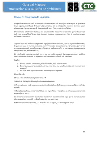 11
Guía del Maestro.
Introducción a la solución de problemas.
Módulo 3: Construyendo una base.
Los problemas nuevos y los no resueltos constantemente son muy difícil de manejar. Si queremos
tener alguna posibilidad de hacer algo creativo, útil e inteligente, entonces debemos estar
dispuestos a fracasar un par de veces antes de tener éxito en nuestro objetivo.
Precisamente esta lección trata de eso, de enseñarles a nuestros estudiantes que el fracaso en
todo caso no es el final de un viaje sino más bien una guía para tener éxito la próxima vez que
volvamos a intentarlo.
Algunas veces nos ha tocado emprender algo que creímos sería más fácil de lo que es en realidad,
lo que nos hace en ciertos momentos querer renunciar a nuestra meta o propósito, pero si no
seguimos intentando hasta lograr ese objetivo no podremos saber si lograremos algo que nunca
imaginamos que podíamos hacer.
En esta lección vamos a construir torres que son suficientemente fuertes para sostener un libro
de texto durante al menos 10 segundos, utilizando materiales de uso cotidiano.
Reglas:
1. Utilice solo los suministros proporcionados para crear la torre.
2. La torre puede ser de cualquier forma, pero tiene que ser al menos tal alto como un vaso
de papel.
3. La torre debe soportar sostener un libro por 10 segundos.
Como hacerlo:
Divida a los estudiantes en grupos de 3 o 4.
2) Explicar las reglas del desafío, dadas anteriormente.
3) Proporcionar a cada grupo con suministros limitados y darla a conocer que sus hijos recibirán
no más.
4) Desafía a la clase a pensar en el futuro con el problema y planificar su método de construcción
de su primera torre.
5) Alentar a los estudiantes a comenzar a construir, a continuación, haga que le alertan cuando
piensan que han conocido el desafío descrito por las reglas.
6) Prueba de cada estructura. ¿Es más alto que la copa? ¿Se mantenga un libro?
 