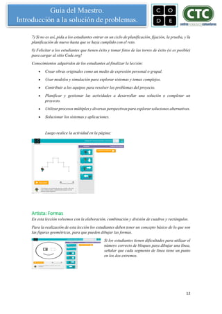 12
Guía del Maestro.
Introducción a la solución de problemas.
7) Si no es así, pida a los estudiantes entrar en un ciclo de planificación, fijación, la prueba, y la
planificación de nuevo hasta que se haya cumplido con el reto.
8) Felicitar a los estudiantes que tienen éxito y tomar fotos de las torres de éxito (si es posible)
para cargar al sitio Code.org!
Conocimientos adquiridos de los estudiantes al finalizar la lección:
 Crear obras originales como un medio de expresión personal o grupal.
 Usar modelos y simulación para explorar sistemas y temas complejos.
 Contribuir a los equipos para resolver los problemas del proyecto.
 Planificar y gestionar las actividades a desarrollar una solución o completar un
proyecto.
 Utilizar procesos múltiples y diversas perspectivas para explorar soluciones alternativas.
 Solucionar los sistemas y aplicaciones.
Luego realice la actividad en la página:
Artista: Formas
En esta lección volvemos con la elaboración, combinación y división de cuadros y rectángulos.
Para la realización de esta lección los estudiantes deben tener un concepto básico de lo que son
las figuras geométricas, para que pueden dibujar las formas.
Si los estudiantes tienen dificultades para utilizar el
número correcto de bloques para dibujar una línea,
señalar que cada segmento de línea tiene un punto
en los dos extremos.
 