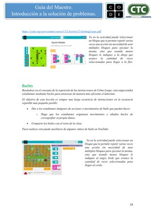 14
Guía del Maestro.
Introducción a la solución de problemas.
https://code.org/curriculum/course1/12/Activity12-GettingLoopy.pdf.
Ya en la actividad puede seleccionar
un bloque que te permite repetir varias
veces una acción sin necesidad de usar
múltiples bloques para ejecutar la
misma, sino que usando menos
bloques le indiques a la abeja que
avance la cantidad de veces
seleccionadas para llegar a la flor.
Bucles
Basándose en el concepto de la repetición de las instrucciones de Cómo Loopy, esta etapa tendrá
estudiantes mediante bucles para atravesar de manera más eficiente el laberinto.
El objetivo de esta lección es romper una larga secuencia de instrucciones en la secuencia
repetible más pequeño posible.
 Dar a los estudiantes imágenes de acciones o movimientos de baile que pueden hacer.
o Haga que los estudiantes organizan movimientos y añaden bucles de
coreografiar su propia danza.
 Comparte los bailes con el resto de la clase.
Para realizar esto puede auxiliarse de algunos videos de baile en YouTube.
Ya en la actividad puede seleccionar un
bloque que te permite repetir varias veces
una acción sin necesidad de usar
múltiples bloques para ejecutar la misma,
sino que usando menos bloques le
indiques al angry birds que avance la
cantidad de veces seleccionadas para
llegar al cerdo.
 
