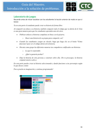 16
Guía del Maestro.
Introducción a la solución de problemas.
Laboratorio de juegos
Recuerde antes de iniciar socializar con los estudiantes la lección anterior de modo en que si
tienen
Ya en esta parte el estudiante puede crear su historia de forma libre.
Al compartir un enlace a su historia, también comparte todo el código que va detrás de él. Esta
es una gran manera para que los estudiantes aprenden unos de otros.
 Publicar enlaces a historias completas en línea o en la pizarra.
o Hacer una historia de su propia para compartir, así!
 Cuando los estudiantes cargan un vínculo, haga que haga clic en el botón "Cómo
funciona" para ver el código detrás de la historia.
 Discuta como grupo las diferentes maneras tus compañeros codificados sus historias.
o Lo que le sorprendió.
o ¿Qué te gustaría probar?
 Elija la historia de otra persona y construir sobre ella. (No te preocupes, la historia
original estará a salvo.)
En esta parte puedes crear tu historia seleccionando y dando funciones a tus personajes según
lo que desees contar.
Pon a prueba tu imaginación y continua programando!
 