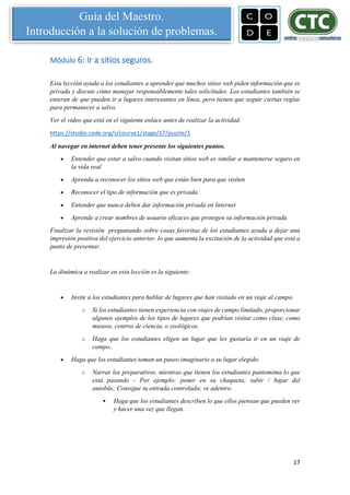 17
Guía del Maestro.
Introducción a la solución de problemas.
Módulo 6: Ir a sitios seguros.
Esta lección ayuda a los estudiantes a aprender que muchos sitios web piden información que es
privada y discute cómo manejar responsablemente tales solicitudes. Los estudiantes también se
enteran de que pueden ir a lugares interesantes en línea, pero tienen que seguir ciertas reglas
para permanecer a salvo.
Ver el video que está en el siguiente enlace antes de realizar la actividad.
https://studio.code.org/s/course1/stage/17/puzzle/1
Al navegar en internet deben tener presente los siguientes puntos.
 Entender que estar a salvo cuando visitan sitios web es similar a mantenerse seguro en
la vida real
 Aprenda a reconocer los sitios web que están bien para que visiten
 Reconocer el tipo de información que es privada.
 Entender que nunca deben dar información privada en Internet
 Aprende a crear nombres de usuario eficaces que protegen su información privada
Finalizar la revisión preguntando sobre cosas favoritas de los estudiantes ayuda a dejar una
impresión positiva del ejercicio anterior, lo que aumenta la excitación de la actividad que está a
punto de presentar.
La dinámica a realizar en esta lección es la siguiente:
 Invite a los estudiantes para hablar de lugares que han visitado en un viaje al campo.
o Si los estudiantes tienen experiencia con viajes de campo limitado, proporcionar
algunos ejemplos de los tipos de lugares que podrían visitar como clase, como
museos, centros de ciencia, o zoológicos.
o Haga que los estudiantes eligen un lugar que les gustaría ir en un viaje de
campo..
 Haga que los estudiantes toman un paseo imaginario a su lugar elegido.
o Narrar los preparativos, mientras que tienen los estudiantes pantomima lo que
está pasando - Por ejemplo: poner en su chaqueta; subir / bajar del
autobús; Consigue tu entrada controlada; ve adentro.
 Haga que los estudiantes describen lo que ellos piensan que pueden ver
y hacer una vez que llegan.
 