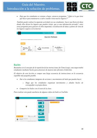 18
Guía del Maestro.
Introducción a la solución de problemas.
 Deje que los estudiantes se sientan a bajar, entonces preguntan: "¿Qué es lo que tiene
que hacer para mantenerse a salvo cuando visita nuevos lugares?"
También puede realizar la siguiente actividad con sus estudiantes: hacer una lluvia de ideas
donde ellos dicten los lugares que pueden visitar, que es una información privada?, entre
otras preguntas para generar en ellos inquietud y socialización de ideas y puntos de vista de
los lugares seguros en la internet.
Bucles
Basándose en el concepto de la repetición de las instrucciones de Cómo Loopy, esta etapa tendrá
estudiantes mediante bucles para atravesar de manera más eficiente el laberinto.
El objetivo de esta lección es romper una larga secuencia de instrucciones en la secuencia
repetible más pequeño posible.
 Dar a los estudiantes imágenes de acciones o movimientos de baile que pueden hacer.
o Haga que los estudiantes organizan movimientos y añaden bucles de
coreografiar su propia danza.
 Comparte los bailes con el resto de la clase.
Para realizar esto puede auxiliarse de algunos videos de baile en YouTube.
 
