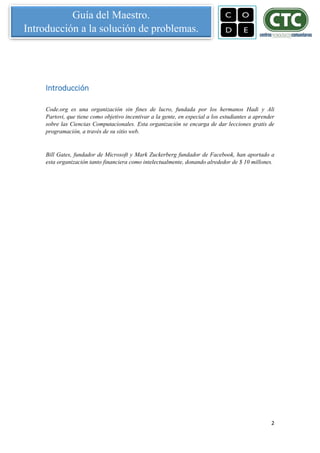 2
Guía del Maestro.
Introducción a la solución de problemas.
Introducción
Code.org es una organización sin fines de lucro, fundada por los hermanos Hadi y Ali
Partovi, que tiene como objetivo incentivar a la gente, en especial a los estudiantes a aprender
sobre las Ciencias Computacionales. Esta organización se encarga de dar lecciones gratis de
programación, a través de su sitio web.
Bill Gates, fundador de Microsoft y Mark Zuckerberg fundador de Facebook, han aportado a
esta organización tanto financiera como intelectualmente, donando alrededor de $ 10 millones.
 