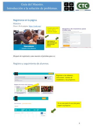 3
Guía del Maestro.
Introducción a la solución de problemas.
Registrarse en la página.
Maestro
Pasos: En la página: https://code.org/
Después de registrarte como maestro el próximo paso es:
Registro y seguimiento de alumnos.
Registrar a tus alumnos,
seleccionar cuentas de
estudiantes y sus progresos.
Ya en esta parte la sección para
seguir su progreso
Luego ingrese sus
datos personales para
registrarse como
maestro.
Cuando entra en la
página elija la
siguiente imagen
 