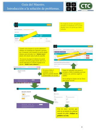 4
Guía del Maestro.
Introducción a la solución de problemas.
Ya creada la sección proseguimos a
introducir el estudiante en la sección
dándole click a la opción que indica
la flecha.
Cuando seleccionamos la opción administrar
alumnos nos despliega las siguientes opciones,
por el momento seleccionamos la opción añadir
alumnos para introducir un “alumno nuevo”
dando click donde indica la flecha amarilla.
Si ya posee un grupo de alumnos los puede
introducir de forma grupal dando click en la
opción indicada por la flecha naranja en la
opción “Añadir varios alumnos”.
Luego de realizados estos pasos le
enviamos el link al estudiante para que
comience sus prácticas según su
nombre.
Se les entrega su tarjeta con sus claves
para iniciar sección.
Al enviar el link al
estudiante vera la
siguiente pantalla dándole
la bienvenida a la sección.
Con la clave secreta que
está en su tarjeta la colocan
cuando les pide: indique su
palabra secreta.
 