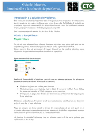 5
Guía del Maestro.
Introducción a la solución de problemas.
Introducción a la solución de Problemas.
Este curso está diseñado para permitir a los principiantes crear programas de computadora
que les ayuden a aprender a colaborar con otros, desarrollar habilidades de solución de
problemas, y persistir en tareas difíciles. Para el final de este curso, los estudiantes crean su
propio juego personalizado o historia que puedan compartir.
Este cursos va enfocado a niños de 5to curso de 9 a 10 años.
Módulo 1: Rompecabezas
Mapas Felices.
La raíz de toda información es a lo que llamamos algoritmo, esto no es nada más que un
conjunto de pasos o instrucciones que nos indican como lograr un resultado X.
Como maestro debe de asegurarse de hacer hincapié en la palabra algoritmo para
asegurarse de que sus estudiantes han entendido su significado.
Pasos para realizar esta actividad:
Realice de forma rápida el siguiente ejercicio con sus alumnos para que los mismos se
puedan orientar al momento de realizar la actividad.
 Flurbs es la figura que está un poco borrosa.
 Flurbs le encanta comer fruta. La fruta es difícil de encontrar en Flurb Town. Utilice
los mapas para ayudar al Flurb encontrar un poco de fruta.
 Trabaje con su grupo para decidir qué dirección la Flurb necesita dar un paso para
llegar a la fruta.
Utilizando las flechas de direcciones ayude a los estudiantes a identificar en qué dirección
deben ir para dar el paso a la fruta.
Haga un ejemplo de forma rápida a través de rompecabezas de un solo pasó en el
proyector. Haga que los estudiantes sostienen una tarjeta de flecha o simplemente apuntar
en la dirección que ellos piensan que el Flurb debe moverse.
Al finalizar la actividad reflexione con sus alumnos acerca de la nueva palabra que
aprendieron el día de hoy.
 