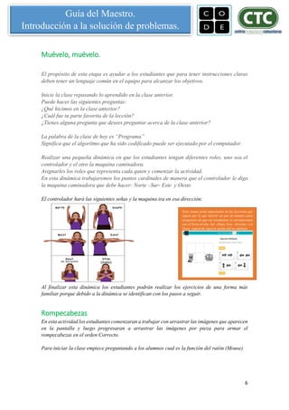 6
Guía del Maestro.
Introducción a la solución de problemas.
Muévelo, muévelo.
El propósito de esta etapa es ayudar a los estudiantes que para tener instrucciones claras
deben tener un lenguaje común en el equipo para alcanzar los objetivos.
Inicie la clase repasando lo aprendido en la clase anterior.
Puede hacer las siguientes preguntas:
¿Qué hicimos en la clase anterior?
¿Cuál fue tu parte favorita de la lección?
¿Tienes alguna pregunta que desees preguntar acerca de la clase anterior?
La palabra de la clase de hoy es “Programa”
Significa que el algoritmo que ha sido codificado puede ser ejecutado por el computador.
Realizar una pequeña dinámica en que los estudiantes tengan diferentes roles, uno sea el
controlador y el otro la maquina caminadora.
Asignarles los roles que representa cada quien y comenzar la actividad.
En esta dinámica trabajaremos los puntos cardinales de manera que el controlador le diga
la maquina caminadora que debe hacer: Norte –Sur- Este y Oeste.
El controlador hará las siguientes señas y la maquina ira en esa dirección:
Al finalizar esta dinámica los estudiantes podrán realizar los ejercicios de una forma más
familiar porque debido a la dinámica se identifican con los pasos a seguir.
Rompecabezas
En esta actividad los estudiantes comenzaran a trabajar con arrastrar las imágenes que aparecen
en la pantalla y luego progresaran a arrastrar las imágenes por pieza para armar el
rompecabezas en el orden Correcto.
Para iniciar la clase empiece preguntando a los alumnos cual es la función del ratón (Mouse)
Estos temas serán importantes en las lecciones que
siguen por lo que invertir un par de minutos para
asegurarse de que sus estudiantes se correlacionan
con el Norte arriba, Sur -Abajo, Este - derecha, y al
Oeste -izquierda seguirá siendo útil en adelante.
 
