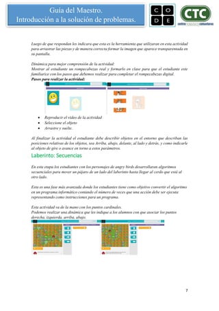 7
Guía del Maestro.
Introducción a la solución de problemas.
Luego de que respondan les indicara que esta es la herramienta que utilizaran en esta actividad
para arrastrar las piezas y de manera correcta formar la imagen que aparece transparentada en
su pantalla.
Dinámica para mejor comprensión de la actividad:
Mostrar al estudiante un rompecabezas real y formarlo en clase para que el estudiante este
familiarice con los pasos que debemos realizar para completar el rompecabezas digital.
Pasos para realizar la actividad:
 Reproducir el video de la actividad
 Seleccione el objeto
 Arrastre y suelte.
Al finalizar la actividad el estudiante debe describir objetos en el entorno que describan las
posiciones relativas de los objetos, sea Arriba, abajo, delante, al lado y detrás, y como indicarle
al objeto de gire o avance en torno a estos parámetros.
Laberinto: Secuencias
En esta etapa los estudiantes con los personajes de angry birds desarrollaran algoritmos
secuenciales para mover un pájaro de un lado del laberinto hasta llegar al cerdo que está al
otro lado.
Esta es una fase más avanzada donde los estudiantes tiene como objetivo convertir el algoritmo
en un programa informático contando el número de veces que una acción debe ser ejecuta
representando como instrucciones para un programa.
Esta actividad va de la mano con los puntos cardinales.
Podemos realizar una dinámica que les indique a los alumnos con que asociar los puntos
derecha, izquierda, arriba, abajo.
 