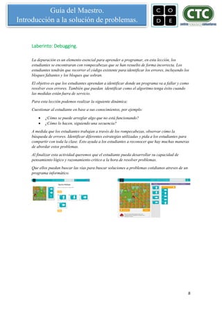 8
Guía del Maestro.
Introducción a la solución de problemas.
Laberinto: Debugging.
La depuración es un elemento esencial para aprender a programar, en esta lección, los
estudiantes se encontraran con rompecabezas que se han resuelto de forma incorrecta. Los
estudiantes tendrán que recorrer el código existente para identificar los errores, incluyendo los
bloques faltantes y los bloques que sobran.
El objetivo es que los estudiantes aprendan a identificar donde un programa va a fallar y como
resolver esos errores. También que puedan identificar como el algoritmo tenga éxito cuando
las medidas están fuera de servicio.
Para esta lección podemos realizar la siguiente dinámica:
Cuestionar al estudiante en base a sus conocimientos, por ejemplo:
 ¿Cómo se puede arreglar algo que no está funcionando?
 ¿Cómo lo hacen, siguiendo una secuencia?
A medida que los estudiantes trabajan a través de los rompecabezas, observar cómo la
búsqueda de errores. Identificar diferentes estrategias utilizadas y pida a los estudiantes para
compartir con toda la clase. Esto ayuda a los estudiantes a reconocer que hay muchas maneras
de abordar estos problemas.
Al finalizar esta actividad queremos que el estudiante pueda desarrollar su capacidad de
pensamiento lógico y razonamiento critico a la hora de resolver problemas.
Que ellos puedan buscar las vías para buscar soluciones a problemas cotidianos atreves de un
programa informático.
 