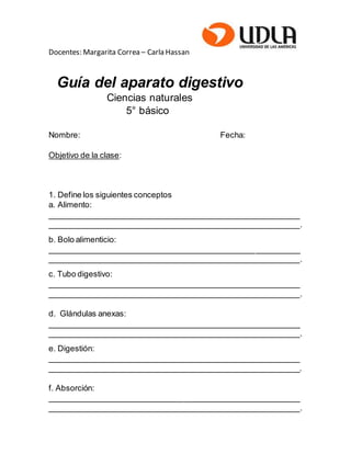 Docentes: Margarita Correa – Carla Hassan
Guía del aparato digestivo
Ciencias naturales
5° básico
Nombre: Fecha:
Objetivo de la clase:
1. Define los siguientes conceptos
a. Alimento:
________________________________________________________
________________________________________________________.
b. Bolo alimenticio:
________________________________________________________
________________________________________________________.
c. Tubo digestivo:
________________________________________________________
________________________________________________________.
d. Glándulas anexas:
________________________________________________________
________________________________________________________.
e. Digestión:
________________________________________________________
________________________________________________________.
f. Absorción:
________________________________________________________
________________________________________________________.
 