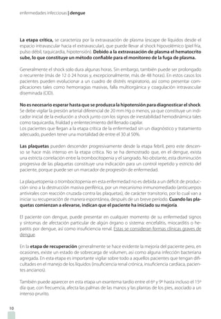 enfermedades infecciosas | dengue
La etapa crítica, se caracteriza por la extravasación de plasma (escape de líquidos desde el
espacio intravascular hacia el extravascular), que puede llevar al shock hipovolémico (piel fría,
pulso débil, taquicardia, hipotensión). Debido a la extravasación de plasma el hematocrito
sube, lo que constituye un método confiable para el monitoreo de la fuga de plasma.
Generalmente el shock solo dura algunas horas. Sin embargo, también puede ser prolongado
o recurrente (más de 12 ó 24 horas y, excepcionalmente, más de 48 horas). En estos casos los
pacientes pueden evolucionar a un cuadro de distrés respiratorio, así como presentar com-
plicaciones tales como hemorragias masivas, falla multiorgánica y coagulación intravascular
diseminada (CID).
No es necesario esperar hasta que se produzca la hipotensión para diagnosticar el shock.
Se debe vigilar la presión arterial diferencial de 20 mm Hg o menos, ya que constituye un indi-
cador inicial de la evolución a shock junto con los signos de inestabilidad hemodinámica tales
como taquicardia, frialdad y enlentecimiento del llenado capilar.
Los pacientes que llegan a la etapa crítica de la enfermedad sin un diagnóstico y tratamiento
adecuado, pueden tener una mortalidad de entre el 30 al 50%.
Las plaquetas pueden descender progresivamente desde la etapa febril, pero este descen-
so se hace más intenso en la etapa crítica. No se ha demostrado que, en el dengue, exista
una estricta correlación entre la trombocitopenia y el sangrado. No obstante, esta disminución
progresiva de las plaquetas constituye una indicación para un control repetido y estricto del
paciente, porque puede ser un marcador de progresión de enfermedad.
La plaquetopenia o trombocitopenia en esta enfermedad no es debida a un déficit de produc-
ción sino a la destrucción masiva periférica, por un mecanismo inmunomediado (anticuerpos
antivirales con reacción cruzada contra las plaquetas), de carácter transitorio, por lo cual van a
iniciar su recuperación de manera espontánea, después de un breve período. Cuando las pla-
quetas comienzan a elevarse, indican que el paciente ha iniciado su mejoría.
El paciente con dengue, puede presentar en cualquier momento de su enfermedad signos
y síntomas de afectación particular de algún órgano o sistema: encefalitis, miocarditis o he-
patitis por dengue, así como insuficiencia renal. Estas se consideran formas clínicas graves de
dengue.
En la etapa de recuperación generalmente se hace evidente la mejoría del paciente pero, en
ocasiones, existe un estado de sobrecarga de volumen, así como alguna infección bacteriana
agregada. En esta etapa es importante vigilar sobre todo a aquellos pacientes que tengan difi-
cultades en el manejo de los líquidos (insuficiencia renal crónica, insuficiencia cardíaca, pacien-
tes ancianos).
También puede aparecer en esta etapa un exantema tardío entre el 6º y 9º hasta incluso el 15º
día que, con frecuencia, afecta las palmas de las manos y las plantas de los pies, asociado a un
intenso prurito.
10
 