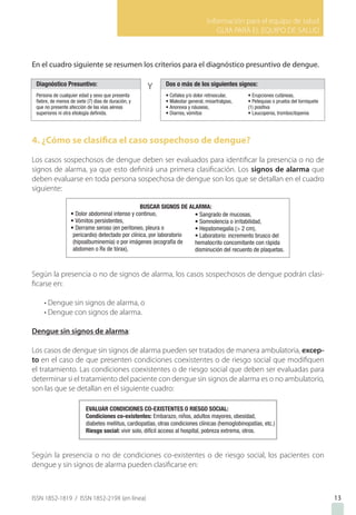 Información para el equipo de salud
GUIA PARA EL EQUIPO DE SALUD
ISSN 1852-1819 / ISSN 1852-219X (en línea)
En el cuadro siguiente se resumen los criterios para el diagnóstico presuntivo de dengue.
4. ¿Cómo se clasifica el caso sospechoso de dengue?
Los casos sospechosos de dengue deben ser evaluados para identificar la presencia o no de
signos de alarma, ya que esto definirá una primera clasificación. Los signos de alarma que
deben evaluarse en toda persona sospechosa de dengue son los que se detallan en el cuadro
siguiente:
Según la presencia o no de signos de alarma, los casos sospechosos de dengue podrán clasi-
ficarse en:
• Dengue sin signos de alarma, o
• Dengue con signos de alarma.
Dengue sin signos de alarma:
Los casos de dengue sin signos de alarma pueden ser tratados de manera ambulatoria, excep-
to en el caso de que presenten condiciones coexistentes o de riesgo social que modifiquen
el tratamiento. Las condiciones coexistentes o de riesgo social que deben ser evaluadas para
determinar si el tratamiento del paciente con dengue sin signos de alarma es o no ambulatorio,
son las que se detallan en el siguiente cuadro:
Según la presencia o no de condiciones co-existentes o de riesgo social, los pacientes con
dengue y sin signos de alarma pueden clasificarse en:
13
 