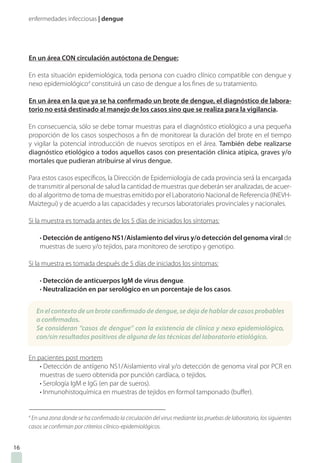 enfermedades infecciosas | dengue
16
En un área CON circulación autóctona de Dengue:
En esta situación epidemiológica, toda persona con cuadro clínico compatible con dengue y
nexo epidemiológico4
constituirá un caso de dengue a los fines de su tratamiento.
En un área en la que ya se ha confirmado un brote de dengue, el diagnóstico de labora-
torio no está destinado al manejo de los casos sino que se realiza para la vigilancia.
En consecuencia, sólo se debe tomar muestras para el diagnóstico etiológico a una pequeña
proporción de los casos sospechosos a fin de monitorear la duración del brote en el tiempo
y vigilar la potencial introducción de nuevos serotipos en el área. También debe realizarse
diagnóstico etiológico a todos aquellos casos con presentación clínica atípica, graves y/o
mortales que pudieran atribuirse al virus dengue.
Para estos casos específicos, la Dirección de Epidemiología de cada provincia será la encargada
de transmitir al personal de salud la cantidad de muestras que deberán ser analizadas, de acuer-
do al algoritmo de toma de muestras emitido por el Laboratorio Nacional de Referencia (INEVH-
Maiztegui) y de acuerdo a las capacidades y recursos laboratoriales provinciales y nacionales.
Si la muestra es tomada antes de los 5 días de iniciados los síntomas:
• Detección de antígeno NS1/Aislamiento del virus y/o detección del genoma viral de
muestras de suero y/o tejidos, para monitoreo de serotipo y genotipo.
Si la muestra es tomada después de 5 días de iniciados los síntomas:
• Detección de anticuerpos IgM de virus dengue.
• Neutralización en par serológico en un porcentaje de los casos.
En pacientes post mortem
• Detección de antígeno NS1/Aislamiento viral y/o detección de genoma viral por PCR en
muestras de suero obtenida por punción cardíaca, o tejidos.
• Serología IgM e IgG (en par de sueros).
• Inmunohistoquímica en muestras de tejidos en formol tamponado (buffer).
4
En una zona donde se ha confirmado la circulación del virus mediante las pruebas de laboratorio, los siguientes
casos se confirman por criterios clínico-epidemiológicos.
En el contexto de un brote confirmado de dengue, se deja de hablar de casos probables
o confirmados.
Se consideran “casos de dengue” con la existencia de clínica y nexo epidemiológico,
con/sin resultados positivos de alguna de las técnicas del laboratorio etiológico.
 