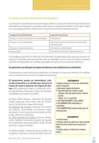 Información para el equipo de salud
GUIA PARA EL EQUIPO DE SALUD
ISSN 1852-1819 / ISSN 1852-219X (en línea) 17
6. ¿Cómo se trata el paciente con dengue?
La evaluación inicial del paciente con dengue definirá si el tipo de atención que necesita será
ambulatoria u hospitalaria; y qué decisiones clínicas y terapéuticas deben ser tomadas. Según
las cuatro categorías de la clasificación, el lugar de tratamiento del paciente será:
Categoría de la Clasificación Lugar de Tratamiento
Dengue sin signos de alarma ni co-morbilidades Ambulatorio
Dengue con co-morbilidades Seguimiento estricto ambulatorio o Internación
en Sala General
Dengue con signos de alarma Internación en Sala General
Dengue grave Internación en Sala de Cuidados Intensivos
En las páginas siguientes se describe el tratamiento recomendado para cada una de estas ca-
tegorías incluyendo, para los pacientes que son atendidos en un Centro de Salud y requieran
tratamiento hospitalario, las medidas que deben tomarse antes y durante la referencia.
En pacientes con dengue sin signos de alarma y sin condiciones co-existentes
El tratamiento y seguimiento de los pacientes con dengue sin signos de alarma y sin condicio-
nes co-existentes se resume en el cuadro de la derecha.
El tratamiento puede ser domiciliario, indi-
cando al paciente y su familia que concurra al
centro de salud si aparecen los signos de alar-
ma: dolor abdominal intenso o sostenido, vómi-
tos abundantes y frecuentes, signos de sangrado,
irritabilidad, somnolencia o ambos.
Se debe indicar reposo y reposición de líquidos
(caldos, jugos de frutas, leche, sales de rehidra-
tación. No administrar agua solamente).
En menores de 6 meses, continuar con lactan-
cia materna, aumentando la frecuencia según
demanda. Lo mismo para los alimentados con fór-
mulas o leche de vaca fluida.
En niños mayores de 6 meses continuar alimen-
tación habitual. Aumentar el aporte de líquidos
de composición adecuada (caldos, leche). No dar
gaseosas ni jugos artificiales.
Se debe proteger al paciente de la picadura de
mosquitos mientras se encuentre febril, para evi-
 
