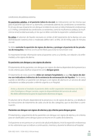 Información para el equipo de salud
GUIA PARA EL EQUIPO DE SALUD
ISSN 1852-1819 / ISSN 1852-219X (en línea) 19
condiciones de pobreza extrema.
En pacientes adultos, si el paciente tolera la vía oral, las indicaciones son las mismas que
para el paciente que está en su domicilio, controlando además las condiciones co-existentes.
En el caso de que el paciente con dengue no tolere la vía oral, se indica hidratación endovenosa
a 2-3 ml/kg, controlando las condiciones co-existentes, como la insuficiencia cardiaca, la insufi-
ciencia renal, la edad avanzada, en las que se debe controlar la expansión cuidadosamente.
En niños el volumen de líquido necesario es similar al del tratamiento de la diarrea con una
deshidratación isotónica leve o moderada (déficit del 5 al 8%): 20-30 ml/kg cada 30 minutos
vía oral.
Se debe controlar la aparición de signos de alarma, y proteger al paciente de las picadu-
ras de mosquitos, mientras se encuentre febril, para evitar la transmisión viral.
Es importante brindar información tanto al paciente como a su familia, con relación a la enfer-
medad y a los signos de alarma.
En pacientes con dengue y con signos de alarma
El tratamiento de los pacientes con dengue con signos de alarma dependerá de la presencia o
no de criterios para clasificar al paciente como dengue grave.
El tratamiento de estos pacientes debe ser siempre hospitalario ya que los signos de alar-
ma son indicadores indirectos de la existencia de extravasación de líquidos. Por lo tanto,
cuando se identifica un paciente con dengue y con signos de alarma en un servicio de salud
ambulatorio se debe proceder a referirlo urgente a un Hospital.
El volumen de la infusión dependerá de la presencia o no de signos de alarma, y se detalla en
las instrucciones de tratamiento de cada una de las dos categorías, que se describen a conti-
nuación.
Pacientes con dengue con signos de alarma y sin criterios para dengue grave
El tratamiento y seguimiento de los pacientes con dengue con signos de alarma y sin criterios
para ser clasificados como dengue grave se resume en el cuadro de la derecha.
Si el paciente se encuentra en un servicio de salud ambulatorio, inicie la expansión endovenosa
en los volúmenes que se indican a continuación, mientras y durante la referencia al hospital.
Antes y durante el traslado el paciente debe recibir expansión intravenosa con Solu-
ción Fisiológica o Ringer Lactato, según la disponibilidad del servicio de salud.
No debe administrarse para la expansión dextrosa al agua.
 