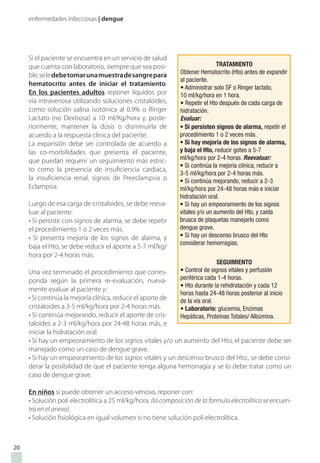 enfermedades infecciosas | dengue
Si el paciente se encuentra en un servicio de salud
que cuenta con laboratorio, siempre que sea posi-
ble,seledebetomarunamuestradesangrepara
hematocrito antes de iniciar el tratamiento.
En los pacientes adultos reponer líquidos por
vía intravenosa utilizando soluciones cristaloides,
como solución salina isotónica al 0.9% o Ringer
Lactato (no Dextrosa) a 10 ml/Kg/hora y, poste-
riormente, mantener la dosis o disminuirla de
acuerdo a la respuesta clínica del paciente.
La expansión debe ser controlada de acuerdo a
las co-morbilidades que presenta el paciente,
que puedan requerir un seguimiento más estric-
to como la presencia de insuficiencia cardiaca,
la insuficiencia renal, signos de Preeclampsia o
Eclampsia.
Luego de esa carga de cristaloides, se debe reeva-
luar al paciente:
• Si persiste con signos de alarma, se debe repetir
el procedimiento 1 o 2 veces más.
• Si presenta mejoría de los signos de alarma, y
baja el Hto, se debe reducir el aporte a 5-7 ml/kg/
hora por 2-4 horas más.
Una vez terminado el procedimiento que corres-
ponda según la primera re-evaluación, nueva-
mente evaluar al paciente y:
• Si continúa la mejoría clínica, reducir el aporte de
cristaloides a 3-5 ml/kg/hora por 2-4 horas más.
• Si continúa mejorando, reducir el aporte de cris-
taloides a 2-3 ml/kg/hora por 24-48 horas más, e
iniciar la hidratación oral.
• Si hay un empeoramiento de los signos vitales y/o un aumento del Hto, el paciente debe ser
manejado como un caso de dengue grave.
• Si hay un empeoramiento de los signos vitales y un descenso brusco del Hto., se debe consi-
derar la posibilidad de que el paciente tenga alguna hemorragia y se lo debe tratar como un
caso de dengue grave.
En niños si puede obtener un acceso venoso, reponer con:
• Solución poli electrolítica a 25 ml/kg/hora. (la composición de la formula electrolítica se encuen-
tra en el anexo).
• Solución fisiológica en igual volumen si no tiene solución poli electrolítica.
20
 