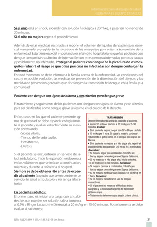 Información para el equipo de salud
GUIA PARA EL EQUIPO DE SALUD
ISSN 1852-1819 / ISSN 1852-219X (en línea)
Si el niño está en shock, expandir con solución fisiológica a 20ml/kg, a pasar en no menos de
20 minutos.
Si el niño no mejora repetir el procedimiento.
Además de estas medidas destinadas a reponer el volumen de líquidos del paciente, es esen-
cial mantenerlo protegido de las picaduras de los mosquitos para evitar la transmisión de la
enfermedad. Esto tiene especial importancia en el ámbito hospitalario ya que los pacientes con
dengue compartirán su ámbito de internación con otras personas internadas por otras causas
y posiblemente no infectadas. Proteger al paciente con dengue de la picadura de los mos-
quitos reducirá el riesgo de que otras personas no infectadas con dengue contraigan la
enfermedad.
En todo momento, se debe informar a la familia acerca de la enfermedad, las condiciones del
caso y su posible evolución, las medidas de prevención de la diseminación del dengue, y las
medidas de prevención generales que disminuyen la transmisión del dengue en la familia y la
comunidad.
Pacientes con dengue con signos de alarma y con criterios para dengue grave
El tratamiento y seguimiento de los pacientes con dengue con signos de alarma y con criterios
para ser clasificados como dengue grave se resume en el cuadro de la derecha.
En los casos en los que el paciente presente sig-
nos de gravedad, se debe expandir enérgicamen-
te al paciente y evaluar estrechamente su evolu-
ción controlando:
• Signos vitales,
• Tiempo de llenado capilar,
• Hematocrito,
• Diuresis.
Si el paciente se encuentra en un servicio de sa-
lud ambulatorio, inicie la expansión endovenosa
en los volúmenes que se indican a continuación,
mientras y durante la referencia al hospital.
Siempre se debe obtener Hto antes de expan-
dir al paciente (excepto que se encuentre en un
servicio de salud ambulatorio y no tenga labora-
torio).
En pacientes adultos:
El primer paso es iniciar una carga con cristaloi-
des, los que pueden ser solución salina isotónica
al 0.9% o Rínger Lactato (no Dextrosa), a 20 ml/kg en 15-30 minutos. Posteriormente se debe
evaluar al paciente y:
21
 