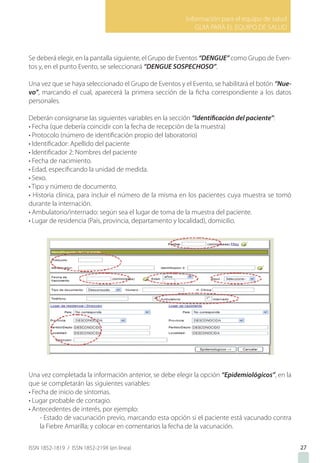 Información para el equipo de salud
GUIA PARA EL EQUIPO DE SALUD
ISSN 1852-1819 / ISSN 1852-219X (en línea)
Se deberá elegir, en la pantalla siguiente, el Grupo de Eventos “DENGUE” como Grupo de Even-
tos y, en el punto Evento, se seleccionará “DENGUE SOSPECHOSO”.
Una vez que se haya seleccionado el Grupo de Eventos y el Evento, se habilitará el botón “Nue-
vo”, marcando el cual, aparecerá la primera sección de la ficha correspondiente a los datos
personales.
Deberán consignarse las siguientes variables en la sección “Identificación del paciente”:
• Fecha (que debería coincidir con la fecha de recepción de la muestra)
• Protocolo (número de identificación propio del laboratorio)
• Identificador: Apellido del paciente
• Identificador 2: Nombres del paciente
• Fecha de nacimiento.
• Edad, especificando la unidad de medida.
• Sexo.
• Tipo y número de documento.
• Historia clínica, para incluir el número de la misma en los pacientes cuya muestra se tomó
durante la internación.
• Ambulatorio/internado: según sea el lugar de toma de la muestra del paciente.
• Lugar de residencia (País, provincia, departamento y localidad), domicilio.
Una vez completada la información anterior, se debe elegir la opción “Epidemiológicos”, en la
que se completarán las siguientes variables:
• Fecha de inicio de síntomas.
• Lugar probable de contagio.
• Antecedentes de interés, por ejemplo:
- Estado de vacunación previo, marcando esta opción si el paciente está vacunado contra
la Fiebre Amarilla; y colocar en comentarios la fecha de la vacunación.
27
 