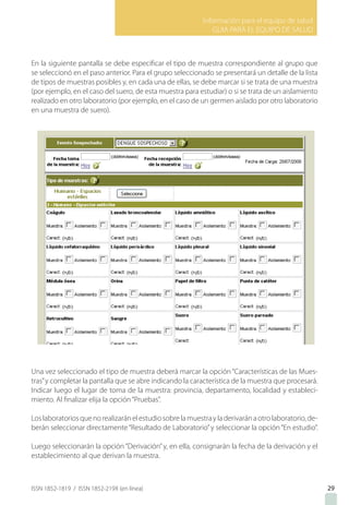 Información para el equipo de salud
GUIA PARA EL EQUIPO DE SALUD
ISSN 1852-1819 / ISSN 1852-219X (en línea) 2929
En la siguiente pantalla se debe especificar el tipo de muestra correspondiente al grupo que
se seleccionó en el paso anterior. Para el grupo seleccionado se presentará un detalle de la lista
de tipos de muestras posibles y, en cada una de ellas, se debe marcar si se trata de una muestra
(por ejemplo, en el caso del suero, de esta muestra para estudiar) o si se trata de un aislamiento
realizado en otro laboratorio (por ejemplo, en el caso de un germen aislado por otro laboratorio
en una muestra de suero).
Una vez seleccionado el tipo de muestra deberá marcar la opción“Características de las Mues-
tras”y completar la pantalla que se abre indicando la característica de la muestra que procesará.
Indicar luego el lugar de toma de la muestra: provincia, departamento, localidad y estableci-
miento. Al finalizar elija la opción“Pruebas”.
Loslaboratoriosquenorealizaránelestudiosobrelamuestrayladerivaránaotrolaboratorio,de-
berán seleccionar directamente“Resultado de Laboratorio”y seleccionar la opción“En estudio”.
Luego seleccionarán la opción“Derivación”y, en ella, consignarán la fecha de la derivación y el
establecimiento al que derivan la muestra.
29
 