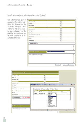 enfermedades infecciosas | dengue
Para finalizar, deberán seleccionar la opción“Grabar”.
Los laboratorios que sí
realizarán la determina-
ción de dengue en la
muestra recibida ten-
drán que indicar la prue-
ba que realizarán y, en la
opción “Resultado de las
Pruebas”, indicarán el re-
sultado obtenido.
30
 
