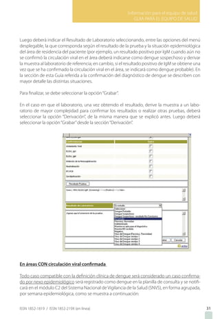 Información para el equipo de salud
GUIA PARA EL EQUIPO DE SALUD
ISSN 1852-1819 / ISSN 1852-219X (en línea)
Luego deberá indicar el Resultado de Laboratorio seleccionando, entre las opciones del menú
desplegable, la que corresponda según el resultado de la prueba y la situación epidemiológica
del área de residencia del paciente (por ejemplo, un resultado positivo por IgM cuando aún no
se confirmó la circulación viral en el área deberá indicarse como dengue sospechoso y derivar
la muestra al laboratorio de referencia; en cambio, si el resultado positivo de IgM se obtiene una
vez que se ha confirmado la circulación viral en el área, se indicará como dengue probable). En
la sección de esta Guía referida a la confirmación del diagnóstico de dengue se describen con
mayor detalle las distintas situaciones.
Para finalizar, se debe seleccionar la opción“Grabar”.
En el caso en que el laboratorio, una vez obtenido el resultado, derive la muestra a un labo-
ratorio de mayor complejidad para confirmar los resultados o realizar otras pruebas, deberá
seleccionar la opción “Derivación”, de la misma manera que se explicó antes. Luego deberá
seleccionar la opción“Grabar”desde la sección“Derivación”.
En áreas CON circulación viral confirmada
Todo caso compatible con la definición clínica de dengue será considerado un caso confirma-
do por nexo epidemiológico será registrado como dengue en la planilla de consulta y se notifi-
cará en el módulo C2 del Sistema Nacional de Vigilancia de la Salud (SNVS), en forma agrupada,
por semana epidemiológica, como se muestra a continuación:
31
 