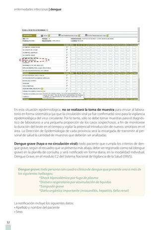 enfermedades infecciosas | dengue
En esta situación epidemiológica, no se realizará la toma de muestra para enviar al labora-
torio en forma sistemática (ya que la circulación viral ya fue confirmada) sino para la vigilancia
epidemiológica del virus circulante. Por lo tanto, sólo se debe tomar muestras para el diagnós-
tico de laboratorio a una pequeña proporción de los casos sospechosos, a fin de monitorear
la duración del brote en el tiempo y vigilar la potencial introducción de nuevos serotipos en el
área. La Dirección de Epidemiología de cada provincia será la encargada de transmitir al per-
sonal de salud la cantidad de muestras que deberán ser analizadas.
Dengue grave (haya o no circulación viral): todo paciente que cumpla los criterios de den-
gue grave, según el recuadro que se presenta más abajo, debe ser registrado como tal (dengue
grave) en la planilla de consulta, y será notificado en forma diaria, en la modalidad individual,
Dengue Grave, en el modulo C2 del Sistema Nacional de Vigilancia de la Salud (SNVS).
La notificación incluye los siguientes datos:
• Apellido y nombre del paciente
• Sexo
Dengue grave: toda persona con cuadro clínico de dengue que presente uno o más de
los siguientes hallazgos:
*Shock hipovolémico por fuga de plasma
*Distress respiratorio por acumulación de líquidos
*Sangrado grave
*Daño orgánico importante (miocarditis, hepatitis, falla renal)
32
 