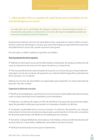 Recomendaciones para la organización de las actividades
GUIA PARA EL EQUIPO DE SALUD
ISSN 1852-1819 / ISSN 1852-219X (en línea)
1. ¿Qué pueden Ud y su equipo de salud hacer para contribuir al con-
trol del dengue en su área?
El personal de todos los servicios de salud deberá estar capacitado en todo lo relativo a la pre-
vención y atención del dengue y conocer que esta enfermedad, que generalmente evoluciona
favorablemente en pocos días, puede ocasionar casos graves.
Por esta razón, se deben realizar las siguientes actividades:
Para la preparación de los equipos:
ü Reforzar la información acerca de la enfermedad, la clasificación de dengue, la detección de
casos, la importancia de reconocer los signos de alarma y su tratamiento.
ü Informar periódicamente sobre el estado de situación, y en el caso de que se haya implemen-
tado algún circuito de circulación de pacientes con síndrome febril inespecífico, la distribución
de los sectores y su circulación.
Además, los servicios de salud deben ser organizados para responder a la mayor demanda de
atención. Para ello se debe:
Organizar la oferta de consultas
ü Planificar la estrategia para aumentar los recursos humanos responsables de la atención para
cubrir la mayor demanda, tanto hospitalaria como ambulatoria.
ü Organizar consultorios de triage con el fin de identificar a los pacientes que presenten algún
signo de gravedad o alerta para que puedan ser evaluados y tratados sin demora.
ü Incorporar escalonadamente el recurso humano a la atencion de pacientes con dengue,
reduciendo el número de consultorios programados y aumentando el número de consultorios
de demanda espontánea o de febriles en la medida que sea necesario.
ü Aumentar la disponibilidad de camas básicas, intermedias y críticas: transformando áreas de
servicios básicos e intermedios, habilitando camas básicas de otros servicios.
ü Verificar la existencia de insumos para el tratamiento.
3737
La reducción de la mortalidad del dengue involucra su reconocimiento precoz, su
tratamiento adecuado y su derivación a un centro de mayor complejidad cuando sea
necesario en todos los niveles de atención.
 