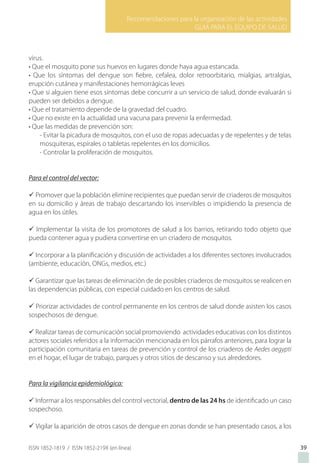 Recomendaciones para la organización de las actividades
GUIA PARA EL EQUIPO DE SALUD
ISSN 1852-1819 / ISSN 1852-219X (en línea) 39
virus.
• Que el mosquito pone sus huevos en lugares donde haya agua estancada.
• Que los síntomas del dengue son fiebre, cefalea, dolor retroorbitario, mialgias, artralgias,
erupción cutánea y manifestaciones hemorrágicas leves
• Que si alguien tiene esos síntomas debe concurrir a un servicio de salud, donde evaluarán si
pueden ser debidos a dengue.
• Que el tratamiento depende de la gravedad del cuadro.
• Que no existe en la actualidad una vacuna para prevenir la enfermedad.
• Que las medidas de prevención son:
- Evitar la picadura de mosquitos, con el uso de ropas adecuadas y de repelentes y de telas
mosquiteras, espirales o tabletas repelentes en los domicilios.
- Controlar la proliferación de mosquitos.
Para el control del vector:
ü Promover que la población elimine recipientes que puedan servir de criaderos de mosquitos
en su domicilio y áreas de trabajo descartando los inservibles o impidiendo la presencia de
agua en los útiles.
ü Implementar la visita de los promotores de salud a los barrios, retirando todo objeto que
pueda contener agua y pudiera convertirse en un criadero de mosquitos.
ü Incorporar a la planificación y discusión de actividades a los diferentes sectores involucrados
(ambiente, educación, ONGs, medios, etc.)
ü Garantizar que las tareas de eliminación de de posibles criaderos de mosquitos se realicen en
las dependencias públicas, con especial cuidado en los centros de salud.
ü Priorizar actividades de control permanente en los centros de salud donde asisten los casos
sospechosos de dengue.
ü Realizar tareas de comunicación social promoviendo actividades educativas con los distintos
actores sociales referidos a la información mencionada en los párrafos anteriores, para lograr la
participación comunitaria en tareas de prevención y control de los criaderos de Aedes aegypti
en el hogar, el lugar de trabajo, parques y otros sitios de descanso y sus alrededores.
Para la vigilancia epidemiológica:
ü Informar a los responsables del control vectorial, dentro de las 24 hs de identificado un caso
sospechoso.
ü Vigilar la aparición de otros casos de dengue en zonas donde se han presentado casos, a los
 