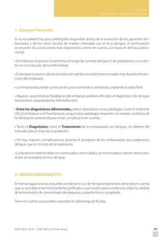 Anexos
GUIA PARA EL EQUIPO DE SALUD
ISSN 1852-1819 / ISSN 1852-219X (en línea) 49
1. Dengue Perinatal
En la actualidad hay poca bibliografía disponible acerca de la evolución de las pacientes em-
barazadas y de los niños nacidos de madres infectadas con el virus dengue. A continuación
se resumen las conclusiones más importantes a tener en cuenta, con base en dichas publica-
ciones:
• El embarazo no parece incrementar el riesgo de contraer dengue ni de predisponer a un cam-
bio en la evolución de la enfermedad.
• El dengue no parece afectar la evolución satisfactoria del binomio madre-hijo durante el trans-
curso del embarazo.
• La embarazada puede continuar el curso normal de su embarazo, vigilando la salud fetal.
• Algunas características fisiológicas del embarazo podrían dificultar el diagnóstico de dengue
(leucocitosis, plaquetopenia, hemodilución).
• Entre los diagnósticos diferenciales, deben descartarse otras patologías como el síndrome
HELLP, la Púrpura o la Preeclampsia, ya que estas patologías requieren un manejo cauteloso de
la hidratación parenteral para evitar complicaciones severas.
• Tanto el Diagnóstico como el Tratamiento de la embarazada con dengue, no difieren del
indicado para el resto de la población.
• No hay mayores complicaciones durante el puerperio de las embarazadas que padecieron
dengue, que en el resto de las puérperas.
• La lactancia materna debe ser continuada y estimulada, y la misma parece ejercer efecto pro-
tector al neutralizar al virus dengue.
2. HEMOCOMPONENTES
En hemorragias severas se puede considerar el uso de hemocomponentes; teniendo en cuenta
que su uso debe estar estrictamente justificado y que existen pocas evidencias sobre la utilidad
de la transfusión de concentrado de plaquetas y plasma fresco congelado.
Tener en cuenta que pueden exacerbar la sobrecarga de fluidos.
 