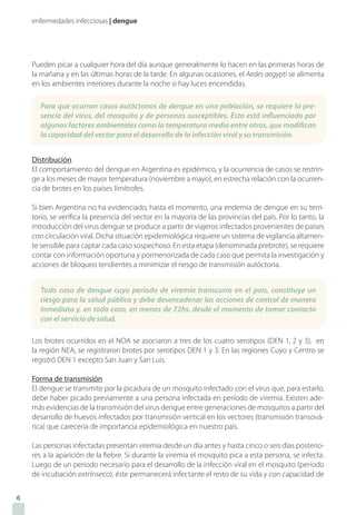 enfermedades infecciosas | dengue
Pueden picar a cualquier hora del día aunque generalmente lo hacen en las primeras horas de
la mañana y en las últimas horas de la tarde. En algunas ocasiones, el Aedes aegypti se alimenta
en los ambientes interiores durante la noche si hay luces encendidas.
Distribución
El comportamiento del dengue en Argentina es epidémico, y la ocurrencia de casos se restrin-
ge a los meses de mayor temperatura (noviembre a mayo), en estrecha relación con la ocurren-
cia de brotes en los países limítrofes.
Si bien Argentina no ha evidenciado, hasta el momento, una endemia de dengue en su terri-
torio, se verifica la presencia del vector en la mayoría de las provincias del país. Por lo tanto, la
introducción del virus dengue se produce a partir de viajeros infectados provenientes de países
con circulación viral. Dicha situación epidemiológica requiere un sistema de vigilancia altamen-
te sensible para captar cada caso sospechoso. En esta etapa (denominada prebrote), se requiere
contar con información oportuna y pormenorizada de cada caso que permita la investigación y
acciones de bloqueo tendientes a minimizar el riesgo de transmisión autóctona.
Los brotes ocurridos en el NOA se asociaron a tres de los cuatro serotipos (DEN 1, 2 y 3), en
la región NEA, se registraron brotes por serotipos DEN 1 y 3. En las regiones Cuyo y Centro se
registró DEN 1 excepto San Juan y San Luis.
Forma de transmisión
El dengue se transmite por la picadura de un mosquito infectado con el virus que, para estarlo,
debe haber picado previamente a una persona infectada en período de viremia. Existen ade-
más evidencias de la transmisión del virus dengue entre generaciones de mosquitos a partir del
desarrollo de huevos infectados por transmisión vertical en los vectores (transmisión transová-
rica) que carecería de importancia epidemiológica en nuestro país.
Las personas infectadas presentan viremia desde un día antes y hasta cinco o seis días posterio-
res a la aparición de la fiebre. Si durante la viremia el mosquito pica a esta persona, se infecta.
Luego de un periodo necesario para el desarrollo de la infección viral en el mosquito (periodo
de incubación extrínseco), éste permanecerá infectante el resto de su vida y con capacidad de
6
Para que ocurran casos autóctonos de dengue en una población, se requiere la pre-
sencia del virus, del mosquito y de personas susceptibles. Esto está influenciado por
algunos factores ambientales como la temperatura media entre otros, que modifican
la capacidad del vector para el desarrollo de la infección viral y su transmisión.
Todo caso de dengue cuyo período de viremia transcurra en el país, constituye un
riesgo para la salud pública y debe desencadenar las acciones de control de manera
inmediata y, en todo caso, en menos de 72hs. desde el momento de tomar contacto
con el servicio de salud.
 