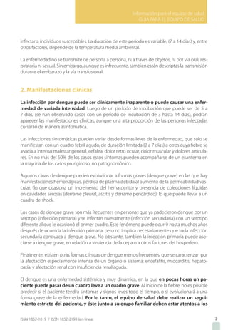 Información para el equipo de salud
GUIA PARA EL EQUIPO DE SALUD
ISSN 1852-1819 / ISSN 1852-219X (en línea)
infectar a individuos susceptibles. La duración de este periodo es variable, (7 a 14 días) y, entre
otros factores, depende de la temperatura media ambiental.
La enfermedad no se transmite de persona a persona, ni a través de objetos, ni por vía oral, res-
piratoria ni sexual. Sin embargo, aunque es infrecuente, también están descriptas la transmisión
durante el embarazo y la vía transfusional.
2. Manifestaciones clínicas
La infección por dengue puede ser clínicamente inaparente o puede causar una enfer-
medad de variada intensidad. Luego de un período de incubación que puede ser de 5 a
7 días, (se han observado casos con un período de incubación de 3 hasta 14 días), podrán
aparecer las manifestaciones clínicas, aunque una alta proporción de las personas infectadas
cursarán de manera asintomática.
Las infecciones sintomáticas pueden variar desde formas leves de la enfermedad, que solo se
manifiestan con un cuadro febril agudo, de duración limitada (2 a 7 días) a otros cuya fiebre se
asocia a intenso malestar general, cefalea, dolor retro ocular, dolor muscular y dolores articula-
res. En no más del 50% de los casos estos síntomas pueden acompañarse de un exantema en
la mayoría de los casos pruriginoso, no patognomónico.
Algunos casos de dengue pueden evolucionar a formas graves (dengue grave) en las que hay
manifestaciones hemorrágicas, pérdida de plasma debida al aumento de la permeabilidad vas-
cular, (lo que ocasiona un incremento del hematocrito) y presencia de colecciones líquidas
en cavidades serosas (derrame pleural, ascitis y derrame pericárdico), lo que puede llevar a un
cuadro de shock.
Los casos de dengue grave son más frecuentes en personas que ya padecieron dengue por un
serotipo (infección primaria) y se infectan nuevamente (infección secundaria) con un serotipo
diferente al que le ocasionó el primer cuadro. Este fenómeno puede ocurrir hasta muchos años
después de ocurrida la infección primaria, pero no implica necesariamente que toda infección
secundaria conduzca a dengue grave. No obstante, también la infección primaria puede aso-
ciarse a dengue grave, en relación a virulencia de la cepa o a otros factores del hospedero.
Finalmente, existen otras formas clínicas de dengue menos frecuentes, que se caracterizan por
la afectación especialmente intensa de un órgano o sistema: encefalitis, miocarditis, hepato-
patía, y afectación renal con insuficiencia renal aguda.
El dengue es una enfermedad sistémica y muy dinámica, en la que en pocas horas un pa-
ciente puede pasar de un cuadro leve a un cuadro grave. Al inicio de la fiebre, no es posible
predecir si el paciente tendrá síntomas y signos leves todo el tiempo, o si evolucionará a una
forma grave de la enfermedad. Por lo tanto, el equipo de salud debe realizar un segui-
miento estricto del paciente, y éste junto a su grupo familiar deben estar atentos a los
7
 