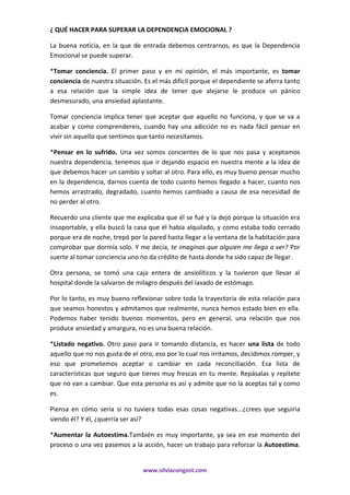 ¿ QUÉ HACER PARA SUPERAR LA DEPENDENCIA EMOCIONAL ?
La buena notícia, en la que de entrada debemos centrarnos, es que la Dependencia
Emocional se puede superar.
*Tomar conciencia. El primer paso y en mi opinión, el más importante, es tomar
conciencia de nuestra situación. Es el más difícil porque el dependiente se aferra tanto
a esa relación que la simple idea de tener que alejarse le produce un pánico
desmesurado, una ansiedad aplastante.
Tomar conciencia implica tener que aceptar que aquello no funciona, y que se va a
acabar y como comprendereis, cuando hay una adicción no es nada fácil pensar en
vivir sin aquello que sentimos que tanto necesitamos.
*Pensar en lo sufrido. Una vez somos concientes de lo que nos pasa y aceptamos
nuestra dependencia, tenemos que ir dejando espacio en nuestra mente a la idea de
que debemos hacer un cambio y soltar al otro. Para ello, es muy bueno pensar mucho
en la dependencia, darnos cuenta de todo cuanto hemos llegado a hacer, cuanto nos
hemos arrastrado, degradado, cuanto hemos cambiado a causa de esa necesidad de
no perder al otro.
Recuerdo una cliente que me explicaba que él se fué y la dejó porque la situación era
insoportable, y ella buscó la casa que él habia alquilado, y como estaba todo cerrado
porque era de noche, trepó por la pared hasta llegar a la ventana de la habitación para
comprobar que dormía solo. Y me decía, te imaginas que alguien me llega a ver? Por
suerte al tomar conciencia uno no da crédito de hasta donde ha sido capaz de llegar.
Otra persona, se tomó una caja entera de ansiolíticos y la tuvieron que llevar al
hospital donde la salvaron de milagro después del lavado de estómago.
Por lo tanto, es muy bueno reflexionar sobre toda la trayectoria de esta relación para
que seamos honestos y admitamos que realmente, nunca hemos estado bien en ella.
Podemos haber tenido buenos momentos, pero en general, una relación que nos
produce ansiedad y amargura, no es una buena relación.
*Listado negativo. Otro paso para ir tomando distancia, es hacer una lista de todo
aquello que no nos gusta de el otro, eso por lo cual nos irritamos, decidimos romper, y
eso que prometemos aceptar o cambiar en cada reconciliación. Esa lista de
características que seguro que tienes muy frescas en tu mente. Repásalas y repitete
que no van a cambiar. Que esta persona es así y admite que no la aceptas tal y como
es.
Piensa en cómo seria si no tuviera todas esas cosas negativas...¿crees que seguiria
siendo él? Y él, ¿querría ser así?
*Aumentar la Autoestima.También es muy importante, ya sea en ese momento del
proceso o una vez pasemos a la acción, hacer un trabajo para reforzar la Autoestima.

www.silviacongost.com

 