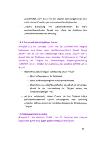 gerechtfertigt, wenn diese von den sozialen Betreuungsdiensten oder
       medizinischen Einrichtungen entsprechend bestätigt werden.

   •   Jegliche     Entlassung          von   Arbeitnehmerinnen,         die    Opfer
       geschlechtsspezifischer Gewalt sind, infolge der Ausübung ihrer
       Arbeitnehmerschutzrechte ist nichtig.



1.6.2. Rechte selbstständig tätiger Frauen

(Paragraf 21.5 des Gesetzes 1/2004 vom 28. Dezember über integrale
Maβnahmen zum Schutz gegen geschlechtsspezifische Gewalt; Gesetz
20/2007 vom 20. Juli über selbstständige Arbeit; Gesetz 32/2010 vom 5.
August über die Einführung eines speziellen Schutzsystems im Fall von
Einstellung   der   Tätigkeit     von    Selbstständigen;   Regierungsverordnung
1541/2011 vom 31. Oktober zur Ausführung des Gesetzes 32/2010 vom 5.
August)

   •   Rechte finanziell abhängiger selbstständig tätiger Frauen:

          o Recht auf Anpassung der Arbeitszeit.

          o Recht auf Beendigung ihres Vertragsverhältnisses.

          o Das Erleiden geschlechtsspezifischer Gewalt gilt als berechtigter
              Grund   für   die    Unterbrechung     der    Tätigkeit    seitens    der
              selbstständig tätigen Frau.

   •   All jene selbstständig tätigen Frauen, die ihre Tätigkeit infolge
       geschlechtsspezifischer      Gewalt     vorübergehend      oder     vollständig
       einstellen, befinden sich in der rechtlichen Situation der Einstellung der
       Tätigkeit.


1.7. Sozialversicherungsrechte
(Paragraf 21 des Gesetzes 1/2004              vom 28. Dezember über integrale
Maβnahmen zum Schutz gegen geschlechtsspezifische Gewalt)



                                                                               10
 