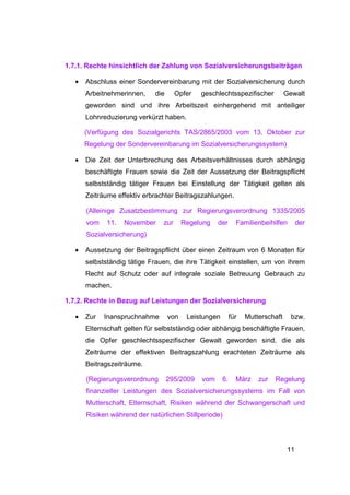 1.7.1. Rechte hinsichtlich der Zahlung von Sozialversicherungsbeiträgen

   •   Abschluss einer Sondervereinbarung mit der Sozialversicherung durch
       Arbeitnehmerinnen,    die      Opfer   geschlechtsspezifischer            Gewalt
       geworden sind und ihre Arbeitszeit einhergehend mit anteiliger
       Lohnreduzierung verkürzt haben.

       (Verfügung des Sozialgerichts TAS/2865/2003 vom 13. Oktober zur
       Regelung der Sondervereinbarung im Sozialversicherungssystem)

   •   Die Zeit der Unterbrechung des Arbeitsverhältnisses durch abhängig
       beschäftigte Frauen sowie die Zeit der Aussetzung der Beitragspflicht
       selbstständig tätiger Frauen bei Einstellung der Tätigkeit gelten als
       Zeiträume effektiv erbrachter Beitragszahlungen.

       (Alleinige Zusatzbestimmung zur Regierungsverordnung 1335/2005
       vom    11.   November    zur      Regelung   der       Familienbeihilfen       der
       Sozialversicherung)

   •   Aussetzung der Beitragspflicht über einen Zeitraum von 6 Monaten für
       selbstständig tätige Frauen, die ihre Tätigkeit einstellen, um von ihrem
       Recht auf Schutz oder auf integrale soziale Betreuung Gebrauch zu
       machen.

1.7.2. Rechte in Bezug auf Leistungen der Sozialversicherung

   •   Zur   Inanspruchnahme       von    Leistungen        für   Mutterschaft     bzw.
       Elternschaft gelten für selbstständig oder abhängig beschäftigte Frauen,
       die Opfer geschlechtsspezifischer Gewalt geworden sind, die als
       Zeiträume der effektiven Beitragszahlung erachteten Zeiträume als
       Beitragszeiträume.

       (Regierungsverordnung       295/2009   vom      6.     März    zur   Regelung
       finanzieller Leistungen des Sozialversicherungssystems im Fall von
       Mutterschaft, Elternschaft, Risiken während der Schwangerschaft und
       Risiken während der natürlichen Stillperiode)




                                                                                 11
 