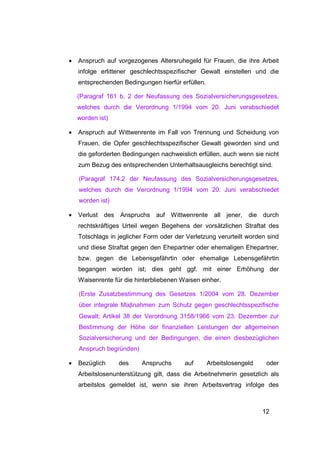 •   Anspruch auf vorgezogenes Altersruhegeld für Frauen, die ihre Arbeit
    infolge erlittener geschlechtsspezifischer Gewalt einstellen und die
    entsprechenden Bedingungen hierfür erfüllen.

    (Paragraf 161 b. 2 der Neufassung des Sozialversicherungsgesetzes,
    welches durch die Verordnung 1/1994 vom 20. Juni verabschiedet
    worden ist)

•   Anspruch auf Wittwenrente im Fall von Trennung und Scheidung von
    Frauen, die Opfer geschlechtsspezifischer Gewalt geworden sind und
    die geforderten Bedingungen nachweislich erfüllen, auch wenn sie nicht
    zum Bezug des entsprechenden Unterhaltsausgleichs berechtigt sind.

    (Paragraf 174.2 der Neufassung des Sozialversicherungsgesetzes,
    welches durch die Verordnung 1/1994 vom 20. Juni verabschiedet
    worden ist)

•   Verlust des Anspruchs auf Wittwenrente all           jener,   die durch
    rechtskräftiges Urteil wegen Begehens der vorsätzlichen Straftat des
    Totschlags in jeglicher Form oder der Verletzung verurteilt worden sind
    und diese Straftat gegen den Ehepartner oder ehemaligen Ehepartner,
    bzw. gegen die Lebensgefährtin oder ehemalige Lebensgefährtin
    begangen worden ist; dies geht ggf. mit einer Erhöhung der
    Waisenrente für die hinterbliebenen Waisen einher.

    (Erste Zusatzbestimmung des Gesetzes 1/2004 vom 28. Dezember
    über integrale Maβnahmen zum Schutz gegen geschlechtsspezifische
    Gewalt; Artikel 38 der Verordnung 3158/1966 vom 23. Dezember zur
    Bestimmung der Höhe der finanziellen Leistungen der allgemeinen
    Sozialversicherung und der Bedingungen, die einen diesbezüglichen
    Anspruch begründen)

•   Bezüglich     des     Anspruchs      auf       Arbeitslosengeld    oder
    Arbeitslosenunterstützung gilt, dass die Arbeitnehmerin gesetzlich als
    arbeitslos gemeldet ist, wenn sie ihren Arbeitsvertrag infolge des



                                                                      12
 