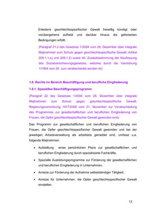 Erleidens     geschlechtsspezifischer   Gewalt    freiwillig     kündigt    oder
       vorübergehend      aufhebt   und     darüber     hinaus    die     geforderten
       Bedingungen erfüllt.

       (Paragraf 21.2 des Gesetzes 1/2004 vom 28. Dezember über integrale
       Maβnahmen zum Schutz gegen geschlechtsspezifische Gewalt; Artikel
       208.1.1.e) und 208.1.2) sowie 40. Zusatzbestimmung der Neufassung
       des Sozialversicherungsgesetzes, welches durch die Verordnung
       1/1994 vom 20. Juni verabschiedet worden ist)



1.8. Rechte im Bereich Beschäftigung und berufliche Eingliederung

1.8.1. Spezielles Beschäftigungsprogramm

(Paragraf 22 des Gesetzes 1/2004 vom 28. Dezember über integrale
Maβnahmen        zum      Schutz    gegen      geschlechtsspezifische         Gewalt;
Regierungsverordnung 1917/2008 vom 21. November zur Verabschiedung
des Programmes zur gesellschaftlichen und beruflichen Eingliederung von
Frauen, die Opfer geschlechtsspezifischer Gewalt geworden sind)

Das Programm zur gesellschaftlichen und beruflichen Eingliederung von
Frauen, die Opfer geschlechtsspezifischer Gewalt geworden und bei der
jeweiligen Arbeitsverwaltung als arbeitslos gemeldet sind, umfasst u.a.
folgende Maβnahmen:

   •   Aufstellung     eines persönlichen Plans zur gesellschaftlichen und
       beruflichen Eingliederung durch spezialisierte Fachkräfte.

   •   Spezielle Ausbildungsprogramme zur Förderung der gesellschaftlichen
       und beruflichen Eingliederung in Unternehmen.

   •   Anreize zur Förderung der Aufnahme selbstständiger Tätigkeit.

   •   Anreize für Unternehmen, die Opfer geschlechtsspezifischer Gewalt
       einstellen.




                                                                                  13
 