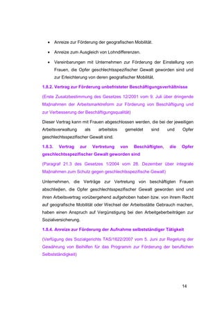 •     Anreize zur Förderung der geografischen Mobilität.

   •     Anreize zum Ausgleich von Lohndifferenzen.

   •     Vereinbarungen mit Unternehmen zur Förderung der Einstellung von
         Frauen, die Opfer geschlechtsspezifischer Gewalt geworden sind und
         zur Erleichterung von deren geografischer Mobilität.

1.8.2. Vertrag zur Förderung unbefristeter Beschäftigungsverhältnisse

(Erste Zusatzbestimmung des Gesetzes 12/2001 vom 9. Juli über dringende
Maβnahmen der Arbeitsmarktreform zur Förderung von Beschäftigung und
zur Verbesserung der Beschäftigungsqualität)

Dieser Vertrag kann mit Frauen abgeschlossen werden, die bei der jeweiligen
Arbeitsverwaltung       als     arbeitslos    gemeldet     sind     und    Opfer
geschlechtsspezifischer Gewalt sind.

1.8.3.     Vertrag    zur     Vertretung     von   Beschäftigten,    die   Opfer
geschlechtsspezifischer Gewalt geworden sind

(Paragraf 21.3 des Gesetzes 1/2004 vom 28. Dezember über integrale
Maβnahmen zum Schutz gegen geschlechtsspezifische Gewalt)

Unternehmen, die Verträge zur Vertretung von beschäftigten Frauen
abschlieβen, die Opfer geschlechtsspezifischer Gewalt geworden sind und
ihren Arbeitsvertrag vorübergehend aufgehoben haben bzw. von ihrem Recht
auf geografische Mobilität oder Wechsel der Arbeitsstätte Gebrauch machen,
haben einen Anspruch auf Vergünstigung bei den Arbeitgeberbeiträgen zur
Sozialversicherung.

1.8.4. Anreize zur Förderung der Aufnahme selbstständiger Tätigkeit

(Verfügung des Sozialgerichts TAS/1622/2007 vom 5. Juni zur Regelung der
Gewährung von Beihilfen für das Programm zur Förderung der beruflichen
Selbstständigkeit)




                                                                           14
 