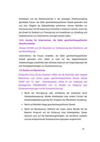 Arbeitslose und als Arbeitssuchende in der jeweiligen Arbeitsverwaltung
gemeldete Frauen, die Opfer geschlechtsspezifischer Gewalt geworden sind
und eine Tätigkeit als Selbstständige aufnehmen, können Beihilfen zur
Gründung einer Ich-AG sowie eine Finanzhilfe in Anspruch nehmen, durch die
die Zinsen für Darlehen zur Finanzierung von Investitionen zur Schaffung und
Inbetriebnahme von Unternehmen verringert werden sollen.

1.8.5. Anreize für Unternehmen, die Opfer geschlechtsspezifischer
Gewalt einstellen

(Gesetz 43/2006 vom 29. Dezember zur Verbesserung des Wachstums und
der Beschäftigung)

Unternehmen, die Frauen einstellen, die Opfer geschlechtsspezifischer
Gewalt    geworden    sind,   haben   je    nach   Art     des    abgeschlossenen
Arbeitsvertrages (unbefristet oder befristet) Anspruch auf Vergünstigungen bei
den Arbeitgeberbeiträgen zur Sozialversicherung.

1.9. Rechte von Beamtinnen

(Paragrafen 24 bis 26 des Gesetzes 1/2004 vom 28. Dezember über integrale
Maβnahmen zum Schutz gegen geschlechtsspezifische Gewalt; Gesetz
7/2007 vom 12. April - Beamtengesetz; Artikel 21 der Verfügung des
Sozialgerichts   TAS/2865/2003    vom      13.   Oktober    zur   Regelung    über
Sondervereinbarungen mit der Sozialversicherung)

   •   Recht auf Verringerung oder Umstellung der Arbeitszeit durch
       Arbeitszeitanpassung, flexible Arbeitszeiten oder andere Formen der
       Arbeitszeitgestaltung gemäβ den Vorgaben der öffentlichen Verwaltung.

   •   Recht auf Mobilität infolge geschlechtsspezifischer Gewalt.

   •   Recht auf Beurlaubung. Während der ersten sechs Monate hat die
       Beamtin Anspruch auf die Sicherung ihres Arbeitsplatzes. Dieser
       Zeitraum wird auf die Betriebszugehörigkeit, die berufliche Laufbahn
       und das entsprechende Sozialversicherungssystem angerechnet.



                                                                             15
 