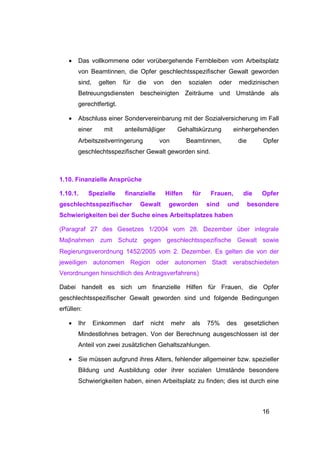 •   Das vollkommene oder vorübergehende Fernbleiben vom Arbeitsplatz
       von Beamtinnen, die Opfer geschlechtsspezifischer Gewalt geworden
       sind,    gelten   für    die    von     den     sozialen   oder     medizinischen
       Betreuungsdiensten bescheinigten Zeiträume und Umstände als
       gerechtfertigt.

   •   Abschluss einer Sondervereinbarung mit der Sozialversicherung im Fall
       einer      mit    anteilsmäβiger           Gehaltskürzung         einhergehenden
       Arbeitszeitverringerung           von           Beamtinnen,         die       Opfer
       geschlechtsspezifischer Gewalt geworden sind.



1.10. Finanzielle Ansprüche

1.10.1.      Spezielle   finanzielle          Hilfen    für    Frauen,      die      Opfer
geschlechtsspezifischer          Gewalt        geworden       sind   und         besondere
Schwierigkeiten bei der Suche eines Arbeitsplatzes haben

(Paragraf 27 des Gesetzes 1/2004 vom 28. Dezember über integrale
Maβnahmen zum Schutz gegen geschlechtsspezifische Gewalt sowie
Regierungsverordnung 1452/2005 vom 2. Dezember. Es gelten die von der
jeweiligen autonomen Region oder autonomen Stadt verabschiedeten
Verordnungen hinsichtlich des Antragsverfahrens)

Dabei handelt es sich um finanzielle Hilfen für Frauen, die Opfer
geschlechtsspezifischer Gewalt geworden sind und folgende Bedingungen
erfüllen:

   •   Ihr     Einkommen       darf   nicht    mehr     als   75%    des     gesetzlichen
       Mindestlohnes betragen. Von der Berechnung ausgeschlossen ist der
       Anteil von zwei zusätzlichen Gehaltszahlungen.

   •   Sie müssen aufgrund ihres Alters, fehlender allgemeiner bzw. spezieller
       Bildung und Ausbildung oder ihrer sozialen Umstände besondere
       Schwierigkeiten haben, einen Arbeitsplatz zu finden; dies ist durch eine



                                                                                     16
 