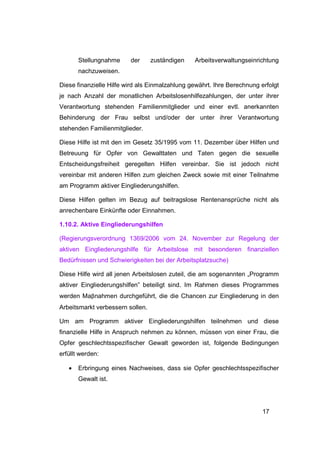 Stellungnahme     der      zuständigen   Arbeitsverwaltungseinrichtung
       nachzuweisen.

Diese finanzielle Hilfe wird als Einmalzahlung gewährt. Ihre Berechnung erfolgt
je nach Anzahl der monatlichen Arbeitslosenhilfezahlungen, der unter ihrer
Verantwortung stehenden Familienmitglieder und einer evtl. anerkannten
Behinderung der Frau selbst und/oder der unter ihrer Verantwortung
stehenden Familienmitglieder.

Diese Hilfe ist mit den im Gesetz 35/1995 vom 11. Dezember über Hilfen und
Betreuung für Opfer von Gewalttaten und Taten gegen die sexuelle
Entscheidungsfreiheit geregelten Hilfen vereinbar. Sie ist jedoch nicht
vereinbar mit anderen Hilfen zum gleichen Zweck sowie mit einer Teilnahme
am Programm aktiver Eingliederungshilfen.

Diese Hilfen gelten im Bezug auf beitragslose Rentenansprüche nicht als
anrechenbare Einkünfte oder Einnahmen.

1.10.2. Aktive Eingliederungshilfen

(Regierungsverordnung 1369/2006 vom 24. November zur Regelung der
aktiven Eingliederungshilfe für Arbeitslose mit besonderen finanziellen
Bedürfnissen und Schwierigkeiten bei der Arbeitsplatzsuche)

Diese Hilfe wird all jenen Arbeitslosen zuteil, die am sogenannten „Programm
aktiver Eingliederungshilfen” beteiligt sind. Im Rahmen dieses Programmes
werden Maβnahmen durchgeführt, die die Chancen zur Eingliederung in den
Arbeitsmarkt verbessern sollen.

Um am Programm aktiver Eingliederungshilfen teilnehmen und diese
finanzielle Hilfe in Anspruch nehmen zu können, müssen von einer Frau, die
Opfer geschlechtsspezifischer Gewalt geworden ist, folgende Bedingungen
erfüllt werden:

   •   Erbringung eines Nachweises, dass sie Opfer geschlechtsspezifischer
       Gewalt ist.




                                                                         17
 